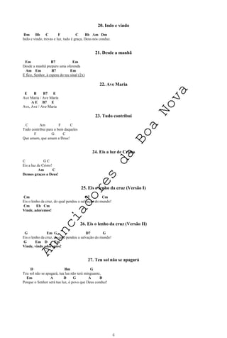 4
20. Indo e vindo
Dm Bb C F C Bb Am Dm
Indo e vindo, trevas e luz, tudo é graça, Deus nos conduz.
21. Desde a manhã
Em B7 Em
Desde a manhã preparo uma oferenda
Am Em B7 Em
E fico, Senhor, à espera do teu sinal (2x)
22. Ave Maria
E B B7 E
Ave Maria / Ave Maria
A E B7 E
Ave, Ave / Ave Maria
23. Tudo contribui
C Am F C
Tudo contribui para o bem daqueles
F G C
Que amam, que amam a Deus!
24. Eis a luz de Cristo
C G C
Eis a luz de Cristo!
Am C
Demos graças a Deus!
25. Eis o lenho da cruz (Versão I)
Cm G7 Cm
Eis o lenho da cruz, do qual pendeu a salvação do mundo!
Cm Eb Cm
Vinde, adoremos!
26. Eis o lenho da cruz (Versão II)
G Em G D7 G
Eis o lenho da cruz, do qual pendeu a salvação do mundo!
G Em D Em
Vinde, vinde adoremos!
27. Teu sol não se apagará
D Bm G
Teu sol não se apagará, tua lua não terá minguante,
Em A D G A D
Porque o Senhor será tua luz, ó povo que Deus conduz!
A
n
u
n
c
i
a
d
o
r
e
s
d
a
B
o
a
N
o
v
a
 