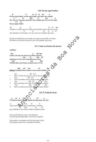 40
110. Eis-me aqui Senhor
D G D A7 D D7 G
Eis-me aqui Senhor, eis-me aqui Senhor, pra fazer tua vontade
A D Bm G Em A
Pra viver no Teu amor, pra fazer tua vontade, pra viver no Teu amor
A7 D
Eis-me aqui, Senhor
D7 G A D F# Bm
O Senhor é o Pastor que me conduz, por caminhos nunca vistos me enviou.
G A D G A A7
Sou chamado a ser fermento, sal e luz e por isso respondi, aqui estou
Ele pôs em minha boca uma canção, me ungiu como profeta e trovador,
Da história e da vida do meu povo e por isso respondi, aqui estou
111. Como o sol nasce da aurora
Antífona:
Dm C Bb Dm
Como o sol nasce da aurora, de Maria nascerá,
Gm A7 Dm D7
aquele que a terra seca em jardim converterá
Gm Am Dm
Ó Belém abre teus braços ao pastor que a ti virá
Dm D7 Gm A7 Dm
Refrão: Emanuel, Deus conosco vem ao nosso mundo, vem!
Gm Dm C#º Dm
1. Ouve, ó Pastor do teu povo, vem do alto céu onde estás
Gm Dm C#º Dm
2. Vem teu rebanho salvar, mostra o amor que lhe tens!
Gm Dm C#º Dm
3. Salva e protege esta vinha, foi tua mão que a plantou
Gm Dm C#º Dm
4. Salva e confirma este Eleito, Ele, que é nosso Pastor!
112. É Natal de Jesus
A D A E7 A E7 A
É Natal de Jesus, festa de alegria, de esperança e luz (2x)
A F#m D A
Toda a terra canta um hino, bendizendo o Salvador,
F#m D E7
que em Belém se fez menino, dando exemplo de amor.
Uma estrela diferente, toda a terra iluminou,
Foi Jesus que humanamente, a nós todos se igualou!
Nasce pobre e sem palácio este Rei que trouxe o bem
Quis apenas ensinar-nos a mensagem de Belém
A
n
u
n
c
i
a
d
o
r
e
s
d
a
B
o
a
N
o
v
a
 