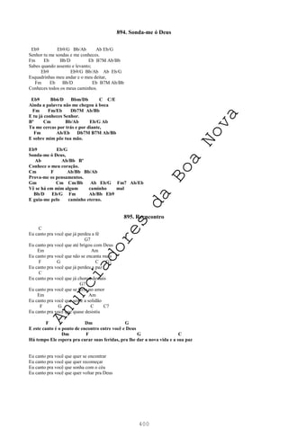 400
894. Sonda-me ó Deus
Eb9 Eb9/G Bb/Ab Ab Eb/G
Senhor tu me sondas e me conheces.
Fm Eb Bb/D Eb B7M Ab/Bb
Sabes quando assento e levanto;
Eb9 Eb9/G Bb/Ab Ab Eb/G
Esquadrinhas meu andar e o meu deitar,
Fm Eb Bb/D Eb B7M Ab/Bb
Conheces todos os meus caminhos.
Eb9 Bb6/D Bbm/Db C C/E
Ainda a palavra não me chegou à boca
Fm Fm/Eb Db7M Ab/Bb
E tu já conheces Senhor.
Bº Cm Bb/Ab Eb/G Ab
Tu me cercas por trás e por diante,
Fm Ab/Eb Db7M B7M Ab/Bb
E sobre mim põe tua mão.
Eb9 Eb/G
Sonda-me ó Deus,
Ab Ab/Bb Bº
Conhece o meu coração.
Cm F Ab/Bb Bb/Ab
Prova-me os pensamentos.
Gm Cm Cm/Bb Ab Eb/G Fm7 Ab/Eb
Vê se há em mim algum caminho mal
Bb/D Eb/G Fm Ab/Bb Eb9
E guia-me pelo caminho eterno.
895. Reencontro
C
Eu canto pra você que já perdeu a fé
G7
Eu canto pra você que até brigou com Deus
Em Am
Eu canto pra você que não se encanta mais
F G C G7
Eu canto pra você que já perdeu a paz
C
Eu canto pra você que já chorou demais
G7
Eu canto pra você que se feriu no amor
Em Am
Eu canto pra você que sente a solidão
F G C C7
Eu canto pra você que quase desistiu
F Dm G
E este canto é o ponto de encontro entre você e Deus
Dm F G C
Há tempo Ele espera pra curar suas feridas, pra lhe dar a nova vida e a sua paz
Eu canto pra você que quer se encontrar
Eu canto pra você que quer recomeçar
Eu canto pra você que sonha com o céu
Eu canto pra você que quer voltar pra Deus
A
n
u
n
c
i
a
d
o
r
e
s
d
a
B
o
a
N
o
v
a
 