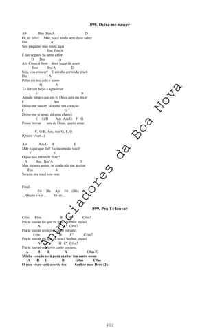 402
898. Deixe-me nascer
A9 Bm Bm/A D
Oi, tô feliz! Mãe, você ainda nem deve saber
Dm A
Sou pequeno mas estou aqui
Bm, Bm/A
É tão seguro, há tanto calor
D Dm A
Ah! Como é bom doce lugar de amor
Bm Bm/A D
Sim, vou crescer! E um dia correndo pra ti
Dm A
Pular em teu colo e sorrir
G A
Te dar um beijo e agradecer
G A
Aquele tempo que em ti, Deus quis me tecer
F Am
Deixe-me nascer, já tenho um coração
F G
Deixe-me te amar, dê uma chance
C G/B Am Am/G F G
Posso provar sou de Deus, quero amar
C, G/B, Am, Am/G, F, G
(Quero viver...)
Am Am/G F E
Mãe o que que foi? Eu incomodo você!
F E
O que nos pretende fazer?
A Bm Bm/A D
Mas mesmo assim, se ainda não me aceitar
Dm A
No céu pra você vou orar.
Final:
F# Bb Ab F# (Bb)
... Quero viver ... Viver....
899. Pra Te louvar
C#m F#m B Cº C#m7
Pra te louvar foi que eu nasci Senhor, eu sei
A B Cº C#m7
Pra te louvar um novo canto entoarei
F#m B Cº C#m7
Pra te louvar foi que eu nasci Senhor, eu sei
A B Cº C#m7
Pra te louvar um novo canto entoarei
A B E A C#m E
Minha canção será para exaltar teu santo nome
A B E B G#m C#m
O meu viver será acorde teu Senhor meu Deus (2x)
A
n
u
n
c
i
a
d
o
r
e
s
d
a
B
o
a
N
o
v
a
 