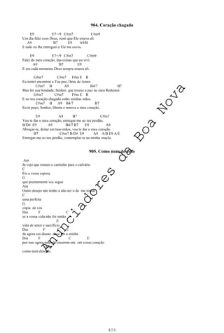 406
904. Coração chagado
E9 E7+/9 C#m7 C#m9
Um dia falei com Deus, senti que Ele estava ali.
A9 B7 E9 A9/B
E tudo eu lhe entreguei e Ele me ouviu.
E9 E7+/9 C#m7 C#m9
Falei do meu coração, das coisas que eu vivi.
A9 B7 E9
E em cada momento Deus sempre estava ali.
G#m7 C#m7 F#m E B
Eu tentei encontrar a Tua paz, Deus de Amor.
C#m7 B A9 B4/7 B7
Mas foi sua bondade, Senhor, que trouxe a paz no meu Redentor.
G#m7 C#m7 F#m E B
E no teu coração chagado estão minhas mãos.
C#m7 B A9 B4/7 B7
Eu te peço, Senhor, liberta e renova o meu coração.
E9 A9 B7 C#m7
Vou te dar o meu coração, entregar-me ao teu perdão,
B/D# E9 A9 B4/7 B7 E9 A9
Abraçar-te, deitar em tuas mãos, vou te dar o meu coração.
B7 C#m7 B/D# E9 A9 A/B E9 A/E
Entregar-me ao teu perdão, contemplar-te na minha oração.
905. Como num deserto
Am
Já vejo que tomais o caminho para o calvário
C
Eis a vossa esposa
G
que prontamente vos segue
Am
Outro desejo não tenho a não ser o de me tornar
C
uma perfeita
G
cópia de vós
Dm F C
se a vossa vida não foi senão
E
vida de amor e sacrifício
Dm F C E
de agora em diante deve ser a minha
Dm F C E
por isso agora entendo encerrar-me em vosso coração
Am
como num deserto.
A
n
u
n
c
i
a
d
o
r
e
s
d
a
B
o
a
N
o
v
a
 