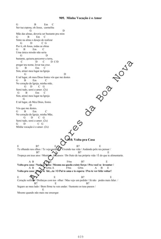 409
909. Minha Vocação é o Amor
G B Em C
Ser tua esposa, oh Jesus, carmelita
G D
Mãe das almas, deveria ser bastante pra mim
G B Em C
Sinto na alma o desejo de realizar
G D C G
Por ti, oh Jesus, todas as obras
G B Em C
Uma única missão não seria
G D
bastante, quisera percorrer a terra,
C D C D C/D
pregar teu nome, levar tua cruz.
G B Em C
Sim, atinei meu lugar na Igreja
G D
E tal lugar, oh meu Deus fostes vós que me destes
G B Em C
No coração da Igreja, minha mãe,
G D C G
Serei tudo, serei o amor. (2x)
G B Em C
Sim, atinei meu lugar na Igreja
G
E tal lugar, oh Meu Deus, fostes
D
Vós que me destes.
G B Em C
No coração da Igreja, minha Mãe,
G D C G
Serei tudo, serei o amor. (2x)
G D C G
Minha vocação é o amor. (2x)
910. Volta pra Casa
E B7 E B7 E
Te olhando nos olhos / Te vejo perdido / Vivendo tua vida / Andando pelo teu pensar /
B7 E B7 E
Tropeça em teus atos / Mentiras, fracassos / Do fruto de tua própria vida / É do que te alimentarás.
A B C#m F#m B7 E
Volta pra casa / Nada te falta / Mesmo na queda existe força / Pra você se levantar /
A B G#m A F#m G#m A B E
Volta pra casa / Nada te fal....ta / O Pai te ama e te espera / Pra te ver feliz voltar!
E B7 E B7 E
Coração sofrido / Disfarças com teu olhar / Mas vejo um pedido / Já não podes mais falar. /
B7 E B7
Seguro ao meu lado / Bem firme tu vais andar / Sustento os teus passos /
E
Mesmo quando não mais me enxergar.
A
n
u
n
c
i
a
d
o
r
e
s
d
a
B
o
a
N
o
v
a
 