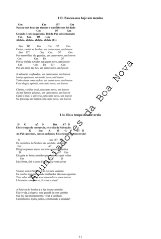41
113. Nasceu-nos hoje um menino
Gm Cm D7 Gm
Nasceu-nos hoje um menino e um filho nos foi dado
Cm D7 Gm
Grande é este pequenino, Rei da Paz será chamado
Cm Gm D7 Gm
Aleluia, aleluia, aleluia, aleluia (2x)
Gm D7 Gm Cm D7 Gm
Cantai, cantai ao Senhor, um canto novo, um louvor
Gm D7 Gm Cm D7 Gm
Por maravilhas tão grandes, um canto novo, um louvor
Cm Gm Eb D7
Por tal vitória e poder, um canto novo, um louvor
Cm Gm Eb D7 Gm
Por um amor tão fiel, um canto novo, um louvor
A salvação resplendeu, um canto novo, um louvor
Justiça apareceu, um canto novo, um louvor
Toda a terra contemplou, um canto novo, um louvor
Com alegria aplaudi, um canto novo, um louvor
Clarins, violões tocai, um canto novo, um louvor
Ao rei Senhor aclamai, um canto novo, um louvor
Cante o mar, o universo, um canto novo, um louvor
Na presença do Senhor, um canto novo, um louvor
114. Eis o tempo de conversão
D G A7 D Bm A7 D
Eis o tempo de conversão, eis o dia da Salvação:
G Em A D G A7 D
Ao Pai cantemos, juntos andemos. Eis o tempo de conversão!
D Am B7 Em
Os caminhos do Senhor são verdade, são amor:
Em A7 D
Dirigi os passos meus: em vós espero, Ó Senhor
D Am B7 Em
Ele guia ao bom caminho quem errou e quer voltar
Em A7 D
Ele é bom, fiel e justo: Ele busca e vem salvar
Viverei com o Senhor: Ele é o meu sustento
Eu confio, mesmo quando minha dor não mais aguento
Tem valor aos olhos seus meu sofrer e meu morrer
Libertai o vosso servo, fazei-o reviver!
A Palavra do Senhor é a luz do eu caminho
Ela é vida, é alegria: vou guardá-la com carinho
Sua lei, seu mandamento: viver a caridade
Caminhemos todos juntos, construindo a unidade!
A
n
u
n
c
i
a
d
o
r
e
s
d
a
B
o
a
N
o
v
a
 
