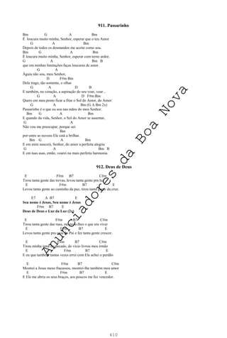 410
911. Passarinho
Bm G A Bm
É loucura muito minha, Senhor, esperar que o teu Amor
G A Bm
Depois de todos os desmandos me aceite como sou.
Bm G A Bm
É loucura muito minha, Senhor, esperar com terno ardor,
G A Bm B
que em minhas limitações faças loucuras de amor.
G A
Águia não sou, meu Senhor,
D F#m Bm
Dela trago, tão somente, o olhar
G A D B
E também, no coração, a aspiração do seu voar, voar...
G A D F#m Bm
Quero em meu posto ficar a fitar o Sol do Amor, do Amor:
G A Bm (G A Bm 2x)
Passarinho é o que eu sou nas mãos do meu Senhor.
Bm G A Bm
E quando da vida, Senhor, o Sol do Amor se ausentar,
G A
Não vou me preocupar, porque sei:
Bm
por entre as nuvens Ele está a brilhar.
Bm G A Bm
E em mim nascerá, Senhor, do amor a perfeita alegria
G A Bm B
E em tuas asas, então, voarei na mais perfeita harmonia.
912. Deus de Deus
E F#m B7 C#m
Tirou tanta gente das trevas, levou tanta gente pra luz
E F#m B7 E
Levou tanta gente ao caminho da paz, tirou tanta gente da cruz.
E7 A B7 E
Seu nome é Jesus, Seu nome é Jesus
F#m B7 E
Deus de Deus e Luz da Luz (2x)
E F#m B7 C#m
Tirou tanta gente das ruas, mostrou-lhes o que era viver
E F#m B7 E
Levou tanta gente pra casa do Pai e fez tanta gente crescer.
E F#m B7 C#m
Tirou minha irmã do pecado, do vício livrou meu irmão
E F#m B7 E
E eu que também tantas vezes errei com Ele achei o perdão
E F#m B7 C#m
Mostrei a Jesus meus fracassos, mostrei-lhe também meu amor
E F#m B7 E
E Ele me abriu os seus braços, aos poucos me fez vencedor.
A
n
u
n
c
i
a
d
o
r
e
s
d
a
B
o
a
N
o
v
a
 