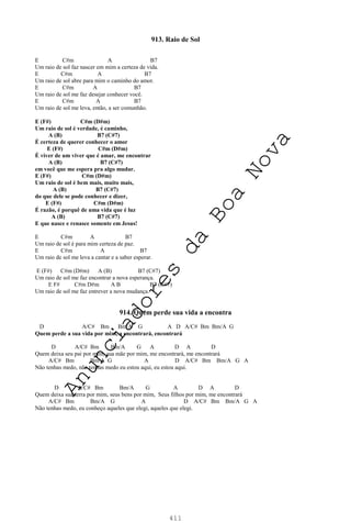 411
913. Raio de Sol
E C#m A B7
Um raio de sol faz nascer em mim a certeza de vida.
E C#m A B7
Um raio de sol abre para mim o caminho do amor.
E C#m A B7
Um raio de sol me faz desejar conhecer você.
E C#m A B7
Um raio de sol me leva, então, a ser comunhão.
E (F#) C#m (D#m)
Um raio de sol é verdade, é caminho,
A (B) B7 (C#7)
É certeza de querer conhecer o amor
E (F#) C#m (D#m)
É viver de um viver que é amar, me encontrar
A (B) B7 (C#7)
em você que me espera pra algo mudar.
E (F#) C#m (D#m)
Um raio de sol é bem mais, muito mais,
A (B) B7 (C#7)
do que dele se pode conhecer e dizer,
E (F#) C#m (D#m)
É razão, é porquê de uma vida que é luz
A (B) B7 (C#7)
E que nasce e renasce somente em Jesus!
E C#m A B7
Um raio de sol é para mim certeza de paz.
E C#m A B7
Um raio de sol me leva a cantar e a saber esperar.
E (F#) C#m (D#m) A (B) B7 (C#7)
Um raio de sol me faz encontrar a nova esperança.
E F# C#m D#m A B B7 (C#7)
Um raio de sol me faz entrever a nova mudança.
914. Quem perde sua vida a encontra
D A/C# Bm Bm/A G A D A/C# Bm Bm/A G
Quem perde a sua vida por mim, a encontrará, encontrará
D A/C# Bm Bm/A G A D A D
Quem deixa seu pai por mim, sua mãe por mim, me encontrará, me encontrará
A/C# Bm Bm/A G A D A/C# Bm Bm/A G A
Não tenhas medo, não tenhas medo eu estou aqui, eu estou aqui.
D A/C# Bm Bm/A G A D A D
Quem deixa sua terra por mim, seus bens por mim, Seus filhos por mim, me encontrará
A/C# Bm Bm/A G A D A/C# Bm Bm/A G A
Não tenhas medo, eu conheço aqueles que elegi, aqueles que elegi.
A
n
u
n
c
i
a
d
o
r
e
s
d
a
B
o
a
N
o
v
a
 