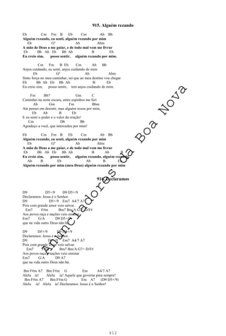 412
915. Alguém rezando
Eb Cm Fm B Eb Cm Ab Bb
Alguém rezando, eu senti, alguém rezando por mim
Eb Gº Ab Abm
A mão de Deus a me guiar, e de todo mal vem me livrar
Eb Bb Ab Eb Bb Ab B Eb
Eu creio sim, posso sentir, alguém rezando por mim.
Cm Fm B Eb Cm Ab Bb
Anjos cuidando, eu senti, anjos cuidando de mim
Eb Gº Ab Abm
Sinto força no meu caminhar, sei que ao meu destino vou chegar
Eb Bb Ab Eb Bb Ab B Eb
Eu creio sim, posso sentir, tem anjos cuidando de mim.
Fm Bb7 Gm C
Caminhei na noite escura, entre espinhos me feri
Ab Gm Fm Bbm
Até pensei em desistir, mas alguém rezou por mim,
Eb Ab B Eb
E eu senti o poder e o valor da oração!
Cm Db Bb
Agradeço a você, que intercedeu por mim!
Eb Cm Fm B Eb Cm Ab Bb
Alguém rezando, eu senti, alguém rezando por mim
Eb Gº Ab Abm
A mão de Deus a me guiar, e de todo mal vem me livrar
Eb Bb Ab Eb Bb Ab B Ab B
Eu creio sim, posso sentir, alguém rezando, alguém rezando,
Ab B Eb Ab B Eb
Alguém rezando por mim (meu Deus) alguém rezando por mim
916. Declaramos
D9 D5+/9 D9 D5+/9
Declaramos: Jesus é o Senhor.
D9 D5+/9 Em7 A4/7 A7
Pois com grande amor veio salvar.
Em7 F#m Bm7 Bm/A G7+ D/F#
Aos povos raça e nações veio ensinar
Em7 G/A D9 D5+/9
que na vida outro Deus não há.
D9 D5+/9 D9 D5+/9
Declaramos: Jesus é o Senhor.
D9 D5+/9 Em7 A4/7 A7
Pois com grande amor veio salvar.
Em7 F#m Bm7 Bm/A G7+ D/F#
Aos povos raça e nações veio ensinar
Em7 G/A D9 A7
que na vida outro Deus não há.
Bm F#m A7 Bm F#m G Em A4/7 A7
Alelu ia! Alelu ia! Aquele que governa para sempre!
Bm F#m A7 Bm F#m G Em A7 (D9 D5+/9)
Alelu ia! Alelu ia! Declaramos: Jesus é o Senhor!
A
n
u
n
c
i
a
d
o
r
e
s
d
a
B
o
a
N
o
v
a
 