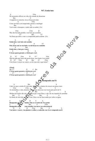 413
917. Então lute
A F#m
Há momentos difíceis na vida, dá vontade de desanimar
Bm E
A angústia te consome, tira as forças pra lutar
A F#m
Como um barco em tempestade, prestes a naufragar
Bm E
Você sente o desespero, vendo tudo se acabar. (2x)
F#m C#m D
Mas não há nada perdido, você tem que acreditar
E7 Bm E7
No Deus que abriu o mar e a tempestade pode acalmar. (2x)
A D
Então lute, você não está sozinho
E A E7
Pois Jesus está ao teu lado e te dá forças no caminho
A Bm
Então lute, e lute pra vencer
E D A
É Jesus quem garante a vitória pra você.
D E7 F#m D E7 F#m
Não há nada que Jesus não possa fazer, sem limite é seu poder
D E7 F#m D Bm E7 F#m
Com Jesus é vencer ou vencer, se ele é por nós o que temer?
(Final)
Bm E7 D A Bm
É Jesus quem garante a vitória pra você
E7 D A
É Jesus quem garante a vitória pra você
918. Rompendo em Fé
A Bm E A
Cada vez que a minha fé é provada, Tu me dás a chance de crescer um pouco mais
F#m C#m Bm E
As montanhas e vales, desertos e mares que atravesso me levam para perto de Ti
A Bm E A
Minhas provações não são maiores do que o meu Deus, e não vão me impedir de caminhar
Bm E C# F#m Bm E A
Se diante de mim não se abrir o mar, Deus vai me fazer andar por sobre as águas
E A C#m D E A
Rompendo em fé, minha vida se revestirá do Teu poder
E A D Bm E F#m
Rompendo em fé, com ousadia vou mover no sobrenatural
D A D F#m Bm E A
Vou lutar e vencer, vou plantar e colher, a cada dia vou viver rompendo em fé
A
n
u
n
c
i
a
d
o
r
e
s
d
a
B
o
a
N
o
v
a
 