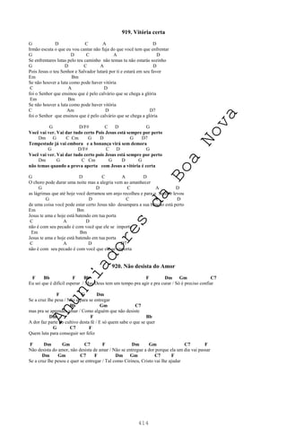 414
919. Vitória certa
G D C A D
Irmão escuta o que eu vou cantar não fuja do que você tem que enfrentar
G D C A D
Se enfrentares lutas pelo teu caminho não temas tu não estarás sozinho
G D C A D
Pois Jesus o teu Senhor e Salvador lutará por ti e estará em seu favor
Em Bm
Se não houver a luta como pode haver vitória
C A D
foi o Senhor que ensinou que é pelo calvário que se chega a glória
Em Bm
Se não houver a luta como pode haver vitória
C Am D D7
foi o Senhor que ensinou que é pelo calvário que se chega a glória
G D/F# C D G
Você vai ver. Vai dar tudo certo Pois Jesus está sempre por perto
Dm G C Cm G D G D7
Tempestade já vai embora e a bonança virá sem demora
G D/F# C D G
Você vai ver. Vai dar tudo certo pois Jesus está sempre por perto
Dm G C Cm G D G
não temas quando a prova aperta com Jesus a vitória é certa
G D C A D
O choro pode durar uma noite mas a alegria vem ao amanhecer
G D C A D
as lágrimas que até hoje você derramou um anjo recolheu e para o Senhor levou
G D C A D
de uma coisa você pode estar certo Jesus não desampara a sua bênção está perto
Em Bm
Jesus te ama e hoje está batendo em tua porta
C A D
não é com seu pecado é com você que ele se importa
Em Bm
Jesus te ama e hoje está batendo em tua porta
C A D D7
não é com seu pecado é com você que ele se importa
920. Não desista do Amor
F Bb F Bb F Dm Gm C7
Eu sei que é difícil esperar / Mas Deus tem um tempo pra agir e pra curar / Só é preciso confiar
F C Dm
Se a cruz lhe pesa / Não é para se entregar
Bb Gm C7
mas pra se aprender amar / Como alguém que não desiste
Dm F Bb
A dor faz parte do cultivo desta fé / E só quem sabe o que se quer
G C7 F
Quem luta para conseguir ser feliz
F Dm Gm C7 F Dm Gm C7 F
Não desista do amor, não desista de amar / Não se entregue a dor porque ela um dia vai passar
Dm Gm C7 F Dm Gm C7 F
Se a cruz lhe pesou e quer se entregar / Tal como Cirineu, Cristo vai lhe ajudar
A
n
u
n
c
i
a
d
o
r
e
s
d
a
B
o
a
N
o
v
a
 