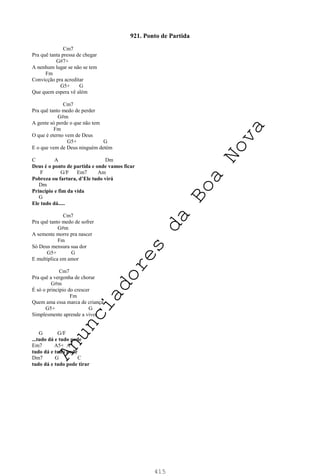 415
921. Ponto de Partida
Cm7
Pra quê tanta pressa de chegar
G#7+
A nenhum lugar se não se tem
Fm
Convicção pra acreditar
G5+ G
Que quem espera vê além
Cm7
Pra quê tanto medo de perder
G#m
A gente só perde o que não tem
Fm
O que é eterno vem de Deus
G5+ G
E o que vem de Deus ninguém detém
C A Dm
Deus é o ponto de partida e onde vamos ficar
F G/F Em7 Am
Pobreza ou fartura, d’Ele tudo virá
Dm
Princípio e fim da vida
G
Ele tudo dá.....
Cm7
Pra quê tanto medo de sofrer
G#m
A semente morre pra nascer
Fm
Só Deus mensura sua dor
G5+ G
E multiplica em amor
Cm7
Pra quê a vergonha de chorar
G#m
É só o princípio do crescer
Fm
Quem ama essa marca de criança
G5+ G
Simplesmente aprende a viver
G G/F
...tudo dá e tudo pode
Em7 A5+ A
tudo dá e tudo pode
Dm7 G C
tudo dá e tudo pode tirar
A
n
u
n
c
i
a
d
o
r
e
s
d
a
B
o
a
N
o
v
a
 