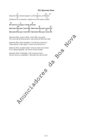 416
922. Queremos Deus
D G Em G7
Queremos Deus, homens ingratos / ao Pai Supremo, ao Redentor
D E A
Zombam da fé os insensatos / erguem-se em vão contra o Senhor
D A D
Da nossa fé, ó Virgem, o brado abençoai
D7 G D A7
Queremos Deus que é nosso Rei / Queremos Deus que é nosso Pai
G D A A7 D
Queremos Deus que é nosso Rei / Queremos Deus que é nosso Pai
Queremos Deus, um povo aflito / ó doce Mãe, vem repetir
Aos vossos pés de alma este grito / que aos pés de Deus farei subir
Queremos Deus, não contradigam / à lei divina as nossas leis
Todos adorem, e todos sigam / a Jesus Cristo, Rei dos reis
Queremos Deus, na pátria amada / amar-nos todos como irmãos
E ver a Igreja respeitada / são nossos votos de cristãos
Queremos Deus! A liberdade / é Ele só quem no-la dá
Faz-nos escravos a impiedade? / descrentes não, não nos fará!
A
n
u
n
c
i
a
d
o
r
e
s
d
a
B
o
a
N
o
v
a
 