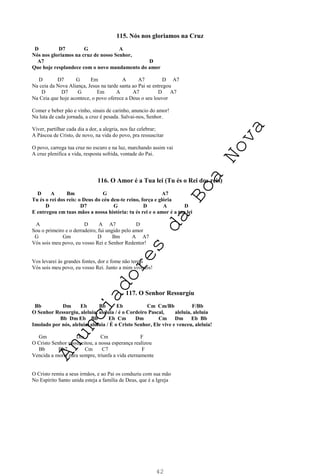 42
115. Nós nos gloriamos na Cruz
D D7 G A
Nós nos gloriamos na cruz de nosso Senhor,
A7 D
Que hoje resplandece com o novo mandamento do amor
D D7 G Em A A7 D A7
Na ceia da Nova Aliança, Jesus na tarde santa ao Pai se entregou
D D7 G Em A A7 D A7
Na Ceia que hoje acontece, o povo oferece a Deus o seu louvor
Comer e beber pão e vinho, sinais de carinho, anuncio do amor!
Na luta de cada jornada, a cruz é pesada. Salvai-nos, Senhor.
Viver, partilhar cada dia a dor, a alegria, nos faz celebrar;
A Páscoa de Cristo, de novo, na vida do povo, pra ressuscitar
O povo, carrega tua cruz no escuro e na luz, marchando assim vai
A cruz plenifica a vida, resposta sofrida, vontade do Pai.
116. O Amor é a Tua lei (Tu és o Rei dos reis)
D A Bm G A7
Tu és o rei dos reis: o Deus do céu deu-te reino, força e glória
D D7 G D A D
E entregou em tuas mãos a nossa história: tu és rei e o amor é a tua lei
A D A A7 D
Sou o primeiro e o derradeiro, fui ungido pelo amor
G Gm D Bm A A7
Vós sois meu povo, eu vosso Rei e Senhor Redentor!
Vos levarei às grandes fontes, dor e fome não tereis
Vós sois meu povo, eu vosso Rei. Junto a mim vivereis!
117. O Senhor Ressurgiu
Bb Dm Eb Bb Eb Cm Cm/Bb F/Bb
O Senhor Ressurgiu, aleluia, aleluia / é o Cordeiro Pascal, aleluia, aleluia
Bb Dm Eb Bb Eb Cm Dm Cm Dm Eb Bb
Imolado por nós, aleluia, aleluia / É o Cristo Senhor, Ele vive e venceu, aleluia!
Gm Dm Cm F
O Cristo Senhor ressuscitou, a nossa esperança realizou
Bb Bb7 Cm C7 F
Vencida a morte para sempre, triunfa a vida eternamente
O Cristo remiu a seus irmãos, e ao Pai os conduziu com sua mão
No Espírito Santo unida esteja a família de Deus, que é a Igreja
A
n
u
n
c
i
a
d
o
r
e
s
d
a
B
o
a
N
o
v
a
 