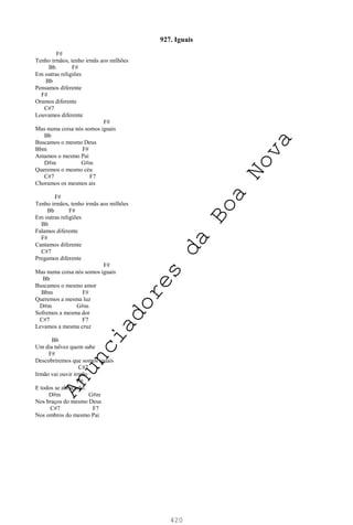420
927. Iguais
F#
Tenho irmãos, tenho irmãs aos milhões
Bb F#
Em outras religiões
Bb
Pensamos diferente
F#
Oramos diferente
C#7
Louvamos diferente
F#
Mas numa coisa nós somos iguais
Bb
Buscamos o mesmo Deus
Bbm F#
Amamos o mesmo Pai
D#m G#m
Queremos o mesmo céu
C#7 F7
Choramos os mesmos ais
F#
Tenho irmãos, tenho irmãs aos milhões
Bb F#
Em outras religiões
Bb
Falamos diferente
F#
Cantamos diferente
C#7
Pregamos diferente
F#
Mas numa coisa nós somos iguais
Bb
Buscamos o mesmo amor
Bbm F#
Queremos a mesma luz
D#m G#m
Sofremos a mesma dor
C#7 F7
Levamos a mesma cruz
Bb
Um dia talvez quem sabe
F#
Descobriremos que somos iguais
C#7
Irmão vai ouvir irmão
F#
E todos se abraçarão.
D#m G#m
Nos braços do mesmo Deus
C#7 F7
Nos ombros do mesmo Pai
A
n
u
n
c
i
a
d
o
r
e
s
d
a
B
o
a
N
o
v
a
 