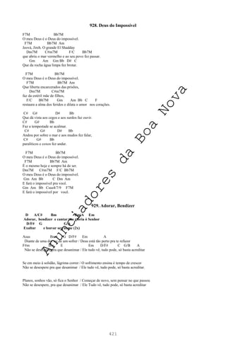 421
928. Deus do Impossível
F7M Bb7M
O meu Deus é o Deus do impossível.
F7M Bb7M Am
Jeová, Jireh. O grande El Shadday
Dm7M C#m7M F/C Bb7M
que abriu o mar vermelho e ao seu povo fez passar.
Gm Am Gm Bb D# C
Que da rocha água limpa fez brotar.
F7M Bb7M
O meu Deus é o Deus do impossível.
F7M Bb7M Am
Que liberta encarcerados das prisões,
Dm7M C#m7M
faz da estéril mãe de filhos,
F/C Bb7M Gm Am Bb C F
restaura a alma dos feridos e dilata o amor nos corações.
C# G# D# Bb
Que dá vista aos cegos e aos surdos faz ouvir.
C# G# Bb
Faz a tempestade se acalmar.
C# G# D# Bb
Andou por sobre o mar e aos mudos fez falar,
C# G# Bb
paralíticos e coxos fez andar.
F7M Bb7M
O meu Deus é o Deus do impossível.
F7M Bb7M Am
É o mesmo hoje e sempre há de ser.
Dm7M C#m7M F/C Bb7M
O meu Deus é o Deus do impossível.
Gm Am Bb C Dm Am
E fará o impossível pra você.
Gm Am Bb Csus4/7/9 F7M
E fará o impossível por você.
929. Adorar, Bendizer
D A/C# Bm Bm/A Em
Adorar, bendizer e cantar tua glória ó Senhor
D/F# G G/A
Exaltar e louvar seu nome (2x)
Asus Bm4 G D/F# Em A
Diante de uma dor ou de um sofrer / Deus está tão perto pra te refazer
F#m Bm E Em D/F# C G/B A
Não se desespere pra que desanimar / Ele tudo vê, tudo pode, só basta acreditar
Se em meio à solidão, lágrima correr / O sofrimento ensina é tempo de crescer
Não se desespere pra que desanimar / Ele tudo vê, tudo pode, só basta acreditar.
Planos, sonhos vão, só fica o Senhor / Começar de novo, sem pensar no que passou
Não se desespere, pra que desanimar / Ele Tudo vê, tudo pode, só basta acreditar
A
n
u
n
c
i
a
d
o
r
e
s
d
a
B
o
a
N
o
v
a
 