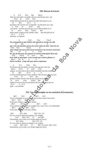 422
930. Marcas do Eterno
A E/A F#m Bm Bm/A
Antes de você entrar na minha vida de se decidir por mim por
E/G# D A/C# F#m
minha história haverá de ter clareza de saber bem quem eu sou
D Bm E4 E A
pra depois não me dizer ter se enganado Eu não posso ser o que
E F#m D A/C# Bm
você quiser sou bem mais do que os seus olhos podem ver se
D A/C# F#m F#m/E Bm
quiser seguir comigo eu lhe estendo a mão mas não pode um só
E4 E A D E
momento se esquecer
A E/G# F#m F#m/E
Sou consagrado ao meu Senhor solo sagrado eu sei que sou vida
D Bm E A
que o céu sacramentou marcas do eterno estão em mim Antes do seu
E/G# F#m F#m/E D
amor chegar um outro amor já me encontrou e me envolveu com tanta
Bm E4 E A E/G#
luz que já não posso me esquecer Se mesmo assim quiser ficar seja
F#m F#m/E D A/C# Bm
bem vindo ao meu lugar a este coração que resolveu plantar-se
Bm/A E4 D E A
inteiro em Deus e hoje não quer mais se aprisionar
A E/A F#m Bm
Eu lhe peço que me ajude a ser mais santo que por vezes me
Bm/A E/G# D A/C# F#m
esqueça no meu canto é que a minha santidade necessita solidão
D Bm E4 E A E
só assim minha presença é mais saudável Não me peça o que de mim
F#m D A/C# Bm
pertence a Deus nem de mais do que eu preciso receber ser
D A/C# F#m F#m/E Bm
amado em excesso faz tão mal quanto não ser eu lhe peço que me
E4 E A D E
ajude a ser de Deus
931. Vou te contemplar no teu santuário (Eternamente)
Bb7+ Eb7+ Bb7+ Eb7+
Vou te contemplar no teu santuário para te dizer como é bom sentir
Bb7+ Eb7+ Bb7+ Eb/F
O teu amor, Senhor, o teu amor, Senhor
Bb7+ Eb7+ Bb7+ Eb7+
Vou te adorar em espírito e em verdade com o meu viver, vou testemunhar
Bb7+ Eb7+ Bb7+ Fm7
O teu amor, Senhor, o teu amor, Senhor
Bb7 Eb7+ Ebm Dm7 G5+ G7
Eu vivo só pra te adorar em espírito e em verdade
Cm7 Dm7 Eb7+ F7 Fm7 Bb7
Eternamente vou te amar, tu és Senhor digno de louvor.
Eb7+ Ebm Dm7 G5+ G7
Eu vivo só pra te adorar em espírito e em verdade
Cm7 Dm7 Eb7+ F7 Bb7+ F/A Gm7 Dm7 Eb7+
Eternamente vou te amar, tu és Senhor digno de louvor.
A
n
u
n
c
i
a
d
o
r
e
s
d
a
B
o
a
N
o
v
a
 