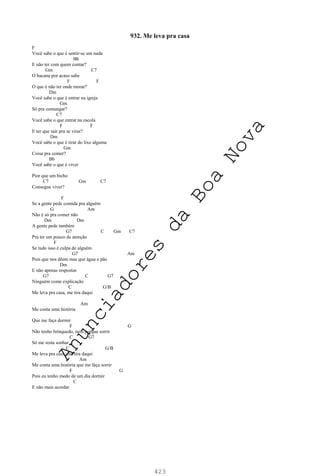 423
932. Me leva pra casa
F
Você sabe o que é sentir-se um nada
Bb
E não ter com quem contar?
Gm C7
O bacana por acaso sabe
F F
O que é não ter onde morar?
Dm
Você sabe o que é entrar na igreja
Gm
Só pra comungar?
C7
Você sabe o que entrar na escola
F F
E ter que sair pra se virar?
Dm
Você sabe o que é tirar do lixo alguma
Gm
Coisa pra comer?
Bb
Você sabe o que é viver
Pior que um bicho
C7 Gm C7
Consegue viver?
F
Se a gente pede comida pra alguém
G Am
Não é só pra comer não
Dm Dm
A gente pede também
G7 C Gm C7
Pra ter um pouco de atenção
F
Se tudo isso é culpa de alguém
G7 Am
Pois que nos dêem mas que água e pão
Dm
E não apenas respostas
G7 C G7
Ninguém come explicação
C G/B
Me leva pra casa, me tira daqui
Am
Me conta uma história
Que me faça dormir
F G
Não tenho brinquedo, nem porque sorrir
C G7
Só me resta sonhar
C G/B
Me leva pra casa, me tira daqui
Am
Me conta uma história que me faça sorrir
F G
Pois eu tenho medo de um dia dormir
C
E não mais acordar
A
n
u
n
c
i
a
d
o
r
e
s
d
a
B
o
a
N
o
v
a
 