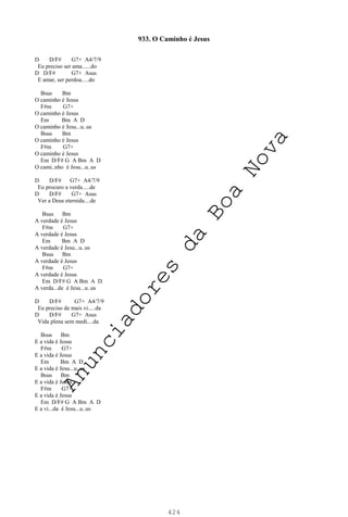424
933. O Caminho é Jesus
D D/F# G7+ A4/7/9
Eu preciso ser ama......do
D D/F# G7+ Asus
E amar, ser perdoa.....do
Bsus Bm
O caminho é Jesus
F#m G7+
O caminho é Jesus
Em Bm A D
O caminho é Jesu...u..us
Bsus Bm
O caminho é Jesus
F#m G7+
O caminho é Jesus
Em D/F# G A Bm A D
O cami..nho é Jesu...u..us
D D/F# G7+ A4/7/9
Eu procuro a verda.....de
D D/F# G7+ Asus
Ver a Deus eternida....de
Bsus Bm
A verdade é Jesus
F#m G7+
A verdade é Jesus
Em Bm A D
A verdade é Jesu...u..us
Bsus Bm
A verdade é Jesus
F#m G7+
A verdade é Jesus
Em D/F# G A Bm A D
A verda...de é Jesu...u..us
D D/F# G7+ A4/7/9
Eu preciso de mais vi.....da
D D/F# G7+ Asus
Vida plena sem medi....da
Bsus Bm
E a vida é Jesus
F#m G7+
E a vida é Jesus
Em Bm A D
E a vida é Jesu...u..us
Bsus Bm
E a vida é Jesus
F#m G7+
E a vida é Jesus
Em D/F# G A Bm A D
E a vi...da é Jesu...u..us
A
n
u
n
c
i
a
d
o
r
e
s
d
a
B
o
a
N
o
v
a
 