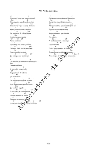 426
C F
Deixa partir o que não te pertence mais
Dm F
Deixa seguir o que não poderá voltar
E7 Am
Deixa morrer o que a vida já despediu
C G
Abra a porta do quarto e a janela
E7 Am
Que o possível da vida te espera
Dm
Vem depressa que a vida
G7 C C7
Precisa continuar
F G
O que foi já não serve é passado
E7 Am
E o futuro ainda está do outro lado
Dm
E o presente é o presente
G C G7
Que o tempo quer te entregar
C F
Fala pra mim, se achares que posso ouvir
Dm
Chora ao teu Deus
G
Se não podes compreender
E7
Rasga este véu do calvário
Am
Que te envolveu
C G
Tão sublime o segredo se esconde
E7 Am
Nesta dor que escurece o horizonte
Dm
Que por hora impede
G7 C C7
Os teus olhos de contemplarem
F G
O eterno presente no tempo
E7 Am
O ausente presente em segredo
F G7 C G7
Na sagrada saudade que o deixa continuar
C F
Deixa morrer o que a morte já sepultou
Dm G
Deixa viver o que dela ressuscitou
E7 Am
Não queiras ter o que ainda não pode ser
C G
É possível crescer nesta hora
E7
Mesmo quando o que amamos
Am
Foi embora
Dm G7
A saudade eterniza a presença
C C7
De quem se foi
F G
Com o tempo esta dor se aquieta
E7 Am
Se transforma em silêncio que espera
Dm G7 F Fm C
Pelos braços da vida um dia reencontrar.
935. Perdas necessárias
A
n
u
n
c
i
a
d
o
r
e
s
d
a
B
o
a
N
o
v
a
 