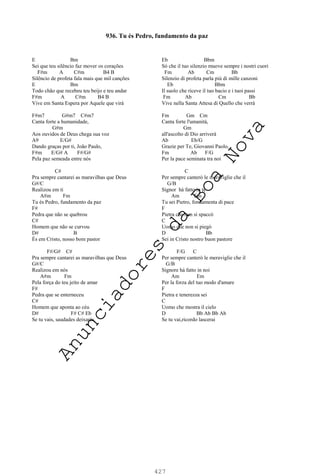 427
E Bm
Sei que teu silêncio faz mover os corações
F#m A C#m B4 B
Silêncio de profeta fala mais que mil canções
E Bm
Todo chão que recebeu teu beijo e teu andar
F#m A C#m B4 B
Vive em Santa Espera por Aquele que virá
F#m7 G#m7 C#m7
Canta forte a humanidade,
G#m
Aos ouvidos de Deus chega sua voz
A9 E/G#
Dando graças por ti, João Paulo,
F#m E/G# A F#/G#
Pela paz semeada entre nós
C#
Pra sempre cantarei as maravilhas que Deus
G#/C
Realizou em ti
A#m Fm
Tu és Pedro, fundamento da paz
F#
Pedra que não se quebrou
C#
Homem que não se curvou
D# B
És em Cristo, nosso bom pastor
F#/G# C#
Pra sempre cantarei as maravilhas que Deus
G#/C
Realizou em nós
A#m Fm
Pela força do teu jeito de amar
F#
Pedra que se enterneceu
C#
Homem que aponta ao céu
D# F# C# Eb
Se tu vais, saudades deixarás.
Eb Bbm
Sò che il tuo silenzio muove sempre i nostri cuori
Fm Ab Cm Bb
Silenzio di profeta parla più di mille canzoni
Eb Bbm
Il suolo che riceve il tuo bacio e i tuoi passi
Fm Ab Cm Bb
Vive nella Santa Attesa di Quello che verrà
Fm Gm Cm
Canta forte l'umanità,
Gm
all'ascolto di Dio arriverà
Ab Eb/G
Grazie per Te, Giovanni Paolo,
Fm Ab F/G
Per la pace seminata tra noi
C
Per sempre canterò le meraviglie che il
G/B
Signor hà fatto in te
Am Em
Tu sei Pietro, fondamenta di pace
F
Pietra che non si spaccò
C
Uomo che non si piegò
D Bb
Sei in Cristo nostro buon pastore
F/G C
Per sempre canterò le meraviglie che il
G/B
Signore hà fatto in noi
Am Em
Per la forza del tuo modo d'amare
F
Pietra e tenerezza sei
C
Uomo che mostra il cielo
D Bb Ab Bb Ab
Se tu vai,ricordo lascerai
936. Tu és Pedro, fundamento da paz
A
n
u
n
c
i
a
d
o
r
e
s
d
a
B
o
a
N
o
v
a
 