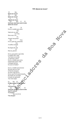 429
939. Quem me tocou?
F# Bm
Quem me tocou?
F# Bm
Quem me tocou?
A D
Alguém me tocou
Em Bm G F#
Senti que uma força saía de mim
Quem me tocou?
Bm D
Fui eu, a mulher que sofria
Em
Nada não me valia
C# 7/5m
Doze anos a fio
F#
Arrastei meu penar!
Bm F#m
Fui eu, pela dor consumida
Em
A mulher excluída
G
Da alegria da vida
F#
Pela lei, pela fé!
Fui eu, que gastei o que tinha
E melhora não vinha
Tua fama eu ouvindo
A esperança voltou!
Fui eu, a mulher que corria
Empurrando quem vinha
Conseguir haveria
Eu tocar-te Senhor!
Fui eu, a mulher que procuras
Do meu mal tive cura
O final da amargura
No meu corpo provei
Fui eu, que fui me aproximando
Por detrás me curvando
Coração me apertando
Tua veste toquei
F# Bm F# Bm
Ó filha minha! Ó filha minha!
A D
Você me tocou
Em Bm G F#
Senti que uma força saía de mim
Sua fé a salvou!
Vá em paz!
Bm A G F# B
Vou em paz!
A
n
u
n
c
i
a
d
o
r
e
s
d
a
B
o
a
N
o
v
a
 