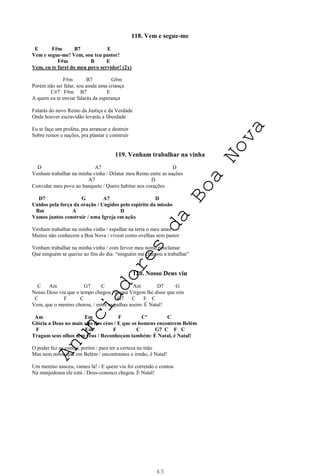 43
118. Vem e segue-me
E F#m B7 E
Vem e segue-me! Vem, sou teu pastor!
F#m B E
Vem, eu te farei do meu povo servidor! (2x)
F#m B7 G#m
Porém não sei falar, sou ainda uma criança
C#7 F#m B7 E
A quem eu te enviar falarás da esperança
Falarás do novo Reino da Justiça e da Verdade
Onde houver escravidão levarás a liberdade
Eu te faço um profeta, pra arrancar e destruir
Sobre reinos e nações, pra plantar e construir
119. Venham trabalhar na vinha
D A7 D
Venham trabalhar na minha vinha / Dilatar meu Reino entre as nações
A7 D
Convidar meu povo ao banquete / Quero habitar nos corações
D7 G A7 D
Unidos pela força da oração / Ungidos pelo espírito da missão
Bm A D
Vamos juntos construir / uma Igreja em ação
Venham trabalhar na minha vinha / espalhar na terra o meu amor
Muitos não conhecem a Boa Nova / vivem como ovelhas sem pastor
Venham trabalhar na minha vinha / com fervor meu nome proclamar
Que ninguém se queixe ao fim do dia: “ninguém me chamou a trabalhar”
120. Nosso Deus viu
C Am G7 C Am D7 G
Nosso Deus viu que o tempo chegou / e uma Virgem lhe disse que sim
C F C G7 C F C
Vem, que o menino chorou, / entre as palhas assim: É Natal!
Am Em F Cº C
Glória a Deus no mais alto dos céus / E que os homens encontrem Belém
F Em F C G7 C F C
Tragam seus olhos sem véus / Reconheçam também: É Natal, é Natal!
O poder fez as contas, porém / para ter a certeza na mão
Mas nem notou que em Belém / encontramos o irmão, é Natal!
Um menino nasceu, vamos lá! / E quem viu foi correndo e contou
Na manjedoura ele está / Deus-conosco chegou. É Natal!
A
n
u
n
c
i
a
d
o
r
e
s
d
a
B
o
a
N
o
v
a
 