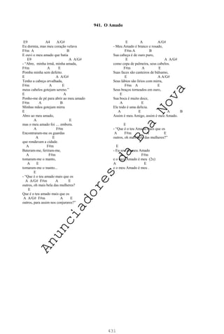 431
E9 A4 A/G#
Eu dormia, mas meu coração velava
F#m A B
E ouvi o meu amado que batia
E9 A A/G#
- “Abre, minha irmã, minha amada,
F#m A E
Pomba minha sem defeito.
E A A/G#
Tenho a cabeça orvalhada,
F#m A E
meus cabelos gotejam sereno.”
E A
Ponho-me de pé para abrir ao meu amado
F#m A B
Minhas mãos gotejam mirra
E
Abro ao meu amado,
A E
mas o meu amado foi .... embora.
A F#m
Encontraram-me os guardas
A E
que rondavam a cidade.
A F#m
Bateram-me, feriram-me,
A F#m
tomaram-me o manto,
A E
tomaram-me o manto...
E
- “Que é o teu amado mais que os
A A/G# F#m A E
outros, oh mais bela das mulheres?
E
Que é o teu amado mais que os
A A/G# F#m A E
outros, para assim nos conjurares?”
E A A/G#
- Meu Amado é branco e rosado,
F#m A B
Sua cabeça é de ouro puro,
E A A/G#
como copa de palmeira, seus cabelos.
F#m A E
Suas faces são canteiros de bálsamo,
E A A/G#
Seus lábios são lírios com mirra,
F#m A E
Seus braços torneados em ouro,
E
Sua boca é muito doce,
A E
Ele todo é uma delícia.
A E A B
Assim é meu Amigo, assim é meu Amado.
E
- “Que é o teu Amado mais que os
A F#m A E
outros, oh mais bela das mulheres?”
E
- Eu sou do meu Amado
A F#m
e o meu Amado é meu (2x)
A E
e o meu Amado é meu .
941. O Amado
A
n
u
n
c
i
a
d
o
r
e
s
d
a
B
o
a
N
o
v
a
 