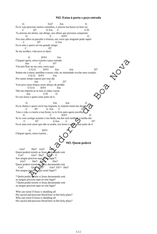 432
942. Estou à porta e peço entrada
G Em7 Am G
Eu te vejo procurar muitos caminhos, é sincera tua busca eu bem sei
C D7 G Em C C/D
Tu anseias um alento, um abrigo, nos afetos que procuras conquistar
G C D/F# G
Nos teus olhos eu percebo a tristeza, um vazio que ninguém pode suprir
C D7 G Em
Eu te amo e quero ser teu grande amigo
C D7
Se me acolhes, vida nova te darei.
G D/F# Em
Cheguei agora, estou à porta e peço entrada
Am C D7
Vim pra ficar na tua casa, estou aqui
C/G G D/F# Em Am D7
Sentar-me à mesa, partilhar a nossa vida, na intimidade revelar meu coração
C/G G D/F# Em
Por muito tempo esperei por esse dia
Am C D7
Vem pros meus braços neste abraço de perdão
C/G G D/F# Em
Não me importa se tu tens as mãos vazias
Am C/D G
Eu sou Jesus e quero estar junto de ti.
G Em Am G
Eu te chamo e quero ouvir tua resposta, te respeito nesta tua decisão
C D7 G Em C D7
Tens a vida e a morte a tua frente, tu és livre para agora escolher
G C D/F# G
Se tu vens comigo assumo o teu fardo, tua dor será também a minha dor
C D7 G Em C D7
Eu te amo com amor que não se acaba, sou Jesus e quero estar junto de ti.
G D/F#
Cheguei agora, estou à porta...
943. Quem poderá
Gm7 Dm7 Gm7 Dm7
Quem poderá resistir se Jesus derramando está
Cm7 Gm7 Dm7 Eb7+ F
Seu sangue precioso aqui neste lugar?!
Gm7 Dm7 Gm7 Dm7
Quem poderá resistir se Jesus derramando está
Cm7 Gm7 Dm7 Gm7 Eb7+ Dm7
Seu sangue precioso aqui neste lugar?!
? Quién podrá resistir si Jesus derramando está
su sangue preciosa aquí en este lugar?
? Quién podrá resistir si Jesus derramando está
su sangue preciosa aquí en este lugar?
Who can resist if Jesus is shedding all
His sacred and precious blood here in this holy place?
Who can resist if Jesus is shedding all
His sacred and precious blood here in this holy place?
A
n
u
n
c
i
a
d
o
r
e
s
d
a
B
o
a
N
o
v
a
 
