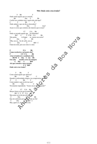433
944. Onde está o teu irmão?
F Bb F
Onde estará aquele que eu concebi,
Bb Dm C Bb
Confiei aos cuidados teus e agora não está aqui?
C F Bb F
Onde andará o que um dia se descuidou?
Bb Dm C Gm7
Acaso os erros que cometeu são maiores que os teus?
F F7 F/A Bb
Onde se esconde aquele que foi difamado?
Bb7 C F F7M F/A Bb
Não podes te limpar ao menos seu nome?
C Dm C Bb
Olha, sou eu... Se ele sofre, sou eu
C Dm C Bb9 C
Falam de mim, pois seu rosto é o meu
F F/A Bb
Como receberás o sol noutro dia?
F C/F F/A Bb
A luz te lembrará o semblante dele
Bb7M C Dm C Am Bb
Em cada manhã verás sua imagem
C Dm C Bb9
Até que consoles o meu coração
F C Bb9
Onde está o teu irmão?
F Bb F
Como estará aquele que adoeceu?
Bb Dm C Bb
Quando a enfermidade chegou, teu compromisso acabou?
C F Bb F
Como andará o que era de tua casa?
Bb Dm C Gm
Novamente responderás: “Acaso sou eu o seu guarda?”
F F7 F/A Bb
Braços fortes te dei pra levantá-lo
Bb7 C F F7 F/A Bb
Meu amor eu te dei pra aliviar a dor
C Dm C Bb
Que ele enfrentou por querer e não ser fiel
C Dm C Bb9 C
Mas, igual a ti, ele espera o Céu
A
n
u
n
c
i
a
d
o
r
e
s
d
a
B
o
a
N
o
v
a
 