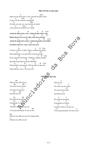435
946. O Céu é a tua casa
E Abm
Quem foi que disse que é o fim / que não há nada a fazer
A F#m B
E que o sol não vencerá a madrugada
E Abm
De onde vem esta voz / que resolveu te mentir
A F#m B
e que insiste em condenar teu coração
A B E B C#m
Acima do chão existe o céu / Acima do não existe o sim
A B E E7
Depois dessa curva eu sei / Que existe nova estrada
A B E B C#m
Acima do medo está o amor / Acima da queda o teu Senhor
A B E
Sorrindo a dizer-te: vem, o céu é tua casa!
B E B C#m
Levante os olhos, vê além / Não te condenes por perder
A B E7
Mais importante é ver que há luz no fim da estrada
B E B C#m
Se no sequestro da emoção / Perdeste o próprio coração
A B E7
Recorda-te que Deus te fez pra liberdade
A B E B C#m
Desconsidera o que passou / Põe teu olhar no que será
A B E
Portas abertas: vem, o céu é tua casa!
947. Filho do Céu
Bb
Filho do céu, filho do céu
Eb Bb
Teu Amor me faz vencer
F
Teu amor me faz dizer
F7 Bb
Sou filho do céu!
Eb Bb
Revestido de tua glória
Eb Bb
Consagrado a ti Senhor
Eb F7
Território santo eu sei que sou
Bb
Viverei pra proclamar: do céu eu sou!
Bb
Filho do céu, filho do céu! (2x) (repete tudo)
C
Filho do céu, filho do céu!
C
Filho do céu
F C
Teu Amor me faz vencer
G7
Teu amor me faz dizer
C
Sou filho do céu!
F C
Revestido de tua glória
F C
Consagrado a ti Senhor
F G
Território santo eu sei que sou
G7 C
Viverei pra proclamar: do céu eu sou!
A
n
u
n
c
i
a
d
o
r
e
s
d
a
B
o
a
N
o
v
a
 