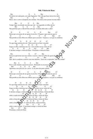 436
948. Vitória de Deus
Bm G A Bm A
Sê inteiro em cada parte, em cada fragmento / Da vida que hoje está ao teu redor
Bm G A Bm A
Breve, leve e certo se despede este instante / Pra nunca mais pousar em tuas mãos
Bm A G A Bm A
Tempo foge, escorrendo nos dias que vão / vai seguindo os trilhos da luz
Bm A G A Bm A7
Não permitas que a vida termine sem que / Extraias dela todo o sabor
D A G A D Bm A7
Deixa que a aventura de ser gente te envolva / Prepara o que serás no que és
D A G A D Bm A7
Não prenda os teus olhos nos olhares que te acusam / Esquece a voz que te condenou
D G D G D G A7
Eis que trago notícias do céu / Deus resolveu te fazer vencedor
D G D G D G A7
Ergue os olhos, destranca tua voz / vem receber novas vestes de luz
G A D G Em A7 Bm
E declara comigo a vitória de Deus / Proclama a vitória de Deus
Bm G A7 Bm A
Nunca te aprisiones nos teus medos e receios / Nem sê refém de quem não sabe amar
Bm G A7 Bm A
Não, não te condenes a morrer com teus defeitos / Nem use a expressão "não vou mudar"
Bm A G A Bm A
Pois a cada instante é possível crescer / Retirando os excessos do ser
Bm A G A Bm A7
Aprimora o teu jeito de ver e ouvir / E do amor tão perto estarás
D A G A D Bm A7
Deixa que a aventura de ser gente te envolva / Prepara o que serás no que és
D A G A D Bm A7
Não prenda os teus olhos nos olhares que te acusam / Esquece a voz que te condenou
D G D G D G A7
Eis que trago notícias do céu / Deus resolveu te fazer vencedor
D G D G D G A7
Ergue os olhos, destranca tua voz / vem receber novas vestes de luz
G A D G D G D G D
E declara comigo a vitória de Deus / É vitória de Deus, vitória de Deus
A7 D G D G D
sobre o medo dos homens / É vitória de Deus, vitória de Deus
A7 D G D G D
sobre a força das sombras / É vitória de Deus, vitória de Deus
A7 D G D G D
sobre a fome na Terra / É vitória de Deus, vitória de Deus
A7 Em A D A7
sobre o meu coração / E proclama comigo a vitória de Deus
Em A7 Bm
Proclama a vitória de Deus
A
n
u
n
c
i
a
d
o
r
e
s
d
a
B
o
a
N
o
v
a
 