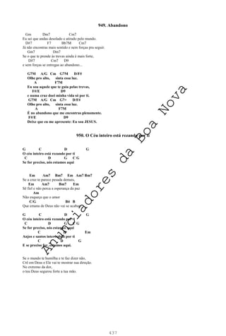 437
949. Abandono
Gm Dm7 Cm7
Eu sei que andas desolado e atirado pelo mundo.
D#7 F7 Bb7M Cm7
Já não encontras mais sentido e nem forças pra seguir.
Gm7 Dm7
Se o que te prende às trevas ainda é mais forte,
D#7 Cm7 D9
e sem forças se entregas ao abandono...
G7M A/G Cm G7M D/F#
Olhe pro alto, sinta essa luz.
A F7M
Eu sou aquele que te guia pelas trevas,
F#/E D9
e numa cruz doei minha vida só por ti.
G7M A/G Cm G7+ D/F#
Olhe pro alto, sinta essa luz.
A F7M
É no abandono que me encontras plenamente.
F#/E D9
Deixe que eu me apresente: Eu sou JESUS.
950. O Céu inteiro está rezando por ti
G C D G
O céu inteiro está rezando por ti
C D G C G
Se for preciso, nós estamos aqui
Em Am7 Bm7 Em Am7 Bm7
Se a cruz te parece pesada demais,
Em Am7 Bm7 Em
Sê fiel e não perca a esperança da paz
Am
Não esqueça que o amor
C/G B4 B
Que emana de Deus não vai se acabar.
G C D G
O céu inteiro está rezando por ti
C D G C G
Se for preciso, nós estamos aqui
C D Em
Anjos e santos intercedem por ti
C D G
E se preciso for, estamos aqui.
Se o mundo te humilha e te faz dizer não,
Crê em Deus e Ele vai te mostrar sua direção.
No extremo da dor,
o teu Deus segurou forte a tua mão.
A
n
u
n
c
i
a
d
o
r
e
s
d
a
B
o
a
N
o
v
a
 