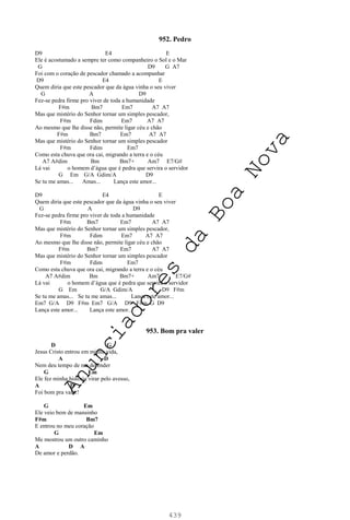 439
952. Pedro
D9 E4 E
Ele é acostumado a sempre ter como companheiro o Sol e o Mar
G D9 G A7
Foi com o coração de pescador chamado a acompanhar
D9 E4 E
Quem diria que este pescador que da água vinha o seu viver
G A D9
Fez-se pedra firme pro viver de toda a humanidade
F#m Bm7 Em7 A7 A7
Mas que mistério do Senhor tornar um simples pescador,
F#m Fdim Em7 A7 A7
Ao mesmo que lhe disse não, permite ligar céu e chão
F#m Bm7 Em7 A7 A7
Mas que mistério do Senhor tornar um simples pescador
F#m Fdim Em7
Como esta chuva que ora cai, migrando a terra e o céu
A7 A#dim Bm Bm7+ Am7 E7/G#
Lá vai o homem d’água que é pedra que servira o servidor
G Em G/A Gdim/A D9
Se tu me amas... Amas... Lança este amor...
D9 E4 E
Quem diria que este pescador que da água vinha o seu viver
G A D9
Fez-se pedra firme pro viver de toda a humanidade
F#m Bm7 Em7 A7 A7
Mas que mistério do Senhor tornar um simples pescador,
F#m Fdim Em7 A7 A7
Ao mesmo que lhe disse não, permite ligar céu e chão
F#m Bm7 Em7 A7 A7
Mas que mistério do Senhor tornar um simples pescador
F#m Fdim Em7
Como esta chuva que ora cai, migrando a terra e o céu
A7 A#dim Bm Bm7+ Am7 E7/G#
Lá vai o homem d’água que é pedra que servira o servidor
G Em G/A Gdim/A D9 F#m
Se tu me amas... Se tu me amas... Lança este amor...
Em7 G/A D9 F#m Em7 G/A D9 F#m G D9
Lança este amor... Lança este amor...
953. Bom pra valer
D G
Jesus Cristo entrou em minha vida,
A D
Nem deu tempo de me defender
G Em
Ele fez minha história virar pelo avesso,
A D
Foi bom pra valer!
G Em
Ele veio bem de mansinho
F#m Bm7
E entrou no meu coração
G Em
Me mostrou um outro caminho
A D A
De amor e perdão.
A
n
u
n
c
i
a
d
o
r
e
s
d
a
B
o
a
N
o
v
a
 