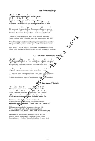 44
121. Venham comigo
C F C Am F D7 G
Venham comigo, vamos comer minha Páscoa:
C F C Am F D7 G
Isto é meu corpo, Isto também é meu sangue.
Am Em F G7 C
Eis o meu Testamento, até que se cumpra no Reino de Deus
G7 Am F D7 G
De bem longe é preciso lembrar: Deus ouviu o clamor do seu povo
C C7 F C G7 C G7
Nos tirou das amarras do Egito: Nem a morte nos pode dobrar!
Todo o dia é preciso lembrar: Sou a luz, o caminho, a verdade
Sou o trigo que morre e floresce, sou o pão, sou fermento, sou vida!
Com firmeza é preciso lembrar: Que ninguém seja escravo ou senhor
Que jamais falte o pão aos irmãos, que o perdão transfigure e liberte
Para sempre é preciso lembrar: volto ao Pai, mas vocês ainda ficam
Muita gente haverá de seguir-me, se em vocês me enxergarem presente!
122. Confiantes na bondade de Deus
D B7 Em A D G A
Confiantes na bondade de Deus, caminhemos cada dia sem temer
D D7 G D A7 D
Sua presença constante adoremos, ajudando o seu povo a vencer
G D E7 A A7
O guarda espera o amanhecer / Israel de seu Deus o poder
As aves e as flores contemplam: Como a nós, filhos seus, não amou?
A Jesus, nosso irmão, suplicai / Sempre amar vosso Deus como Pai
123. À Santíssima Trindade
C Am Dm C Am G C G7
Deus eterno, a vós louvor! / Glória à vossa majestade!
C Am Dm C Am G C G
Anjos e homens com fervor / Vos adoram, Deus Trindade
G7 C F C G7 C
Cante a terra com amor / Santo, Santo é o Senhor (2x)
Pai eterno, a Criação / que tirastes vós do nada
Repousando em vossa mão / um acorde imenso brada:
Quem me fez foi vosso amor / Glória a vós, Pai Criador (2x)
Filho eterno, nosso irmão / vossa morte deu-nos vida
Vosso sangue, salvação. / Toda a Igreja agradecida
Louva e exalta a vós, Jesus / Glória canta à vossa Cruz (2x)
Deus Espírito, Sol de amor, / Procedeis do Pai, do Filho
Eis vos louvam vossos santos / entoando eternos cantos:
Santo, Santo é o Senhor / Uno e Trino, Deus de Amor (2x)
A
n
u
n
c
i
a
d
o
r
e
s
d
a
B
o
a
N
o
v
a
 