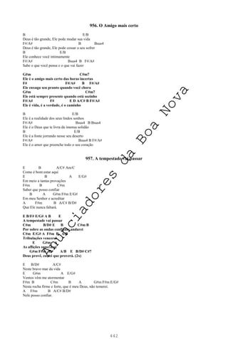 442
956. O Amigo mais certo
B E/B
Deus é tão grande, Ele pode mudar sua vida
F#/A# B Bsus4
Deus é tão grande, Ele pode cessar o seu sofrer
B E/B
Ele conhece você intimamente
F#/A# Bsus4 B F#/A#
Sabe o que você pensa e o que vai fazer
G#m C#m7
Ele é o amigo mais certo das horas incertas
F# F#/A# B F#/A#
Ele enxuga seu pranto quando você chora
G#m C#m7
Ele está sempre presente quando está sozinho
F#/A# F# E D A/C# B F#/A#
Ele é vida, é a verdade, é o caminho
B E/B
Ele é a realidade dos seus lindos sonhos
F#/A# Bsus4 B Bsus4
Ele é o Deus que te livra da imensa solidão
B E/B
Ele é a fonte jorrando nesse seu deserto
F#/A# Bsus4 B F#/A#
Ele é o amor que preenche todo o seu coração
957. A tempestade vai passar
E B A/C# Am/C
Como é bom estar aqui
E B A E/G#
Em meio a tantas provações
F#m B C#m
Saber que posso confiar
B A G#m F#m E/G#
Em meu Senhor e acreditar
A F#m B A/C# B/D#
Que Ele nunca faltará.
E B/F# E/G# A B E
A tempestade vai passar
C#m B/D# E B C#m B
Por sobre as ondas confiante andarei
C#m E/G# A F#m B A/B
Tribulações vencerei
E G#m A
As aflições superarei
G#m F#m B A/B E B/D# C#7
Deus provê, eu sei que proverá. (2x)
E B/D# A/C#
Neste bravo mar da vida
E G#m A E/G#
Ventos vêm me atormentar
F#m B C#m B A G#m F#m E/G#
Nesta rocha firme e forte, que é meu Deus, não temerei.
A F#m B A/C# B/D#
Nele posso confiar.
A
n
u
n
c
i
a
d
o
r
e
s
d
a
B
o
a
N
o
v
a
 