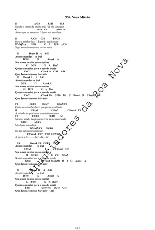443
958. Nossa Missão
D A/C# G/B D/A
Desde o ventre da minha mãe / já me conhecia
G D/F# Em Asus4 A
Antes que eu nascesse / Jesus me escolheu
D A/C# G/B F#/C#
Hoje a minha vida / É para o seu louvor
DMaj7/A E/G# G A G/B A/C#
Sigo anunciando o seu eterno amor
D Dsus4 D A A/G
Aonde mandar eu irei
D/F# G Asus4 A
Seu amor eu não posso ocultar
G D/F# G A Bm7
Quero anunciar para o mundo ouvir
Em7 A7sus4 D G/D A/D
Que Jesus é o nosso Salvador
D Dsus4 D A A/G
Aonde mandar eu irei
D/F# G Asus4 A
Seu amor eu não posso ocultar
G D/F# G A Bm
Quero anunciar para o mundo ouvir
Em7 A7sus4 Bb C/Bb Bb C Bsus4 B C#sus4 C#
Que Jesus é o nosso Salvador
F# C#/E# D#m7 D#m7/C#
Grato eu estou Senhor / porque me confiaste
B F#/A# G#m7 C#sus4 C#
A missão de proclamar o seu eterno amor
F# C#/E# B/D# A#
Mesmo sendo tão pequeno / me deste autoridade
B/D# A#/Cx
Me deste autoridade
F#Maj7/C# G#/B#
De em seu nome anunciar
C#7sus4 C#7 B/D# C#7/E#
A paz e a li............ber...da.....de
F# F#sus4 F# C#/E# C#/B
Aonde mandar eu irei
F#/A# B C#sus4 C#
Seu amor eu não posso ocultar
B F#/A# B C# D#m7
Quero anunciar para o mundo ouvir
G#m7 C#7sus4 B(add9) D F G Asus4 A
Que Jesus é o nosso Salvador
D Dsus4 D A A/G
Aonde mandar eu irei
D/F# G Asus4 A
Seu amor eu não posso ocultar
G D/F# G A Bm7
Quero anunciar para o mundo ouvir
Em7 A7sus4 D (G/D A/D)
Que Jesus é o nosso Salvador (2x)
A
n
u
n
c
i
a
d
o
r
e
s
d
a
B
o
a
N
o
v
a
 
