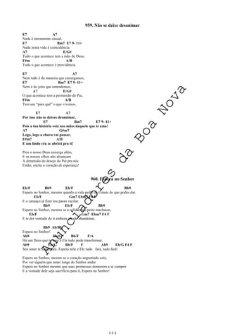444
959. Não se deixe desanimar
E7 A7
Nada é meramente casual,
E7 Bm7 E7 9- 11+
Nada nesta vida é coincidência.
A7 E/G#
Tudo o que acontece tem a mão de Deus,
F#m A/B
Tudo o que acontece é providência.
E7 A7
Nem tudo é da maneira que enxergamos,
E7 Bm7 E7 9- 11+
Nem é do jeito que entendemos.
A7 E/G#
O que acontece tem a permissão do Pai,
F#m A/B
Tem um “para quê” o que vivemos.
E7 A7
Por isso não se deixes desanimar,
E7 Bm7 E7 9- 11+
Pois a tua história está nas mãos daquele que te ama!
A7 G#m7
Logo, logo a chuva vai passar,
F#m7 A/B
E um lindo céu se abrirá pra ti!
Pois o nosso Deus enxerga além,
E os nossos olhos não alcançam
A dimensão do desejo do Pai pra nós
Então, encha o coração de esperança!
960. Espera no Senhor
Eb/F Bb9 Eb/F Bb9
Espera no Senhor, mesmo quando a vida pedir de ti mais do que podes dar.
Eb/F Gm7 Ebm7 F4 F
E o cansaço já fizer teu passo vacilar.
Bb9 Eb/F Bb9
Espera no Senhor, mesmo se a solidão teu peito machucar,
Eb/F Gm7 Ebm7 F4 F
E te der vontade de ir embora e tudo abandonar,
Bb9 Ab/Bb
Espera no Senhor!
Ab9 Eb/G Bb/F F/A
Há um Deus que te ama e Ele tudo pode transformar,
Ab9 Eb/G Bb/F F Ab9 Eb/G F4 F
Seu amor te sustentará. Espera nele e Ele tudo fará, tudo fará!
Espera no Senhor, mesmo se o coração angustiado está,
Por ver alguém que amas longe do Senhor andar
Espera no Senhor mesmo que suas promessas demorem a se cumprir
E a vontade dele seja sacrifício para ti, Espera no Senhor!
A
n
u
n
c
i
a
d
o
r
e
s
d
a
B
o
a
N
o
v
a
 