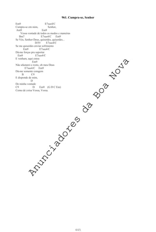 445
961. Cumpra-se, Senhor
Em9 E7sus4/C
Cumpra-se em mim, Senhor,
Am9 Em9
Vossa vontade de todos os modos e maneiras
Bm7 E7sus4/C Em9
Se Vós, Senhor Deus, quiserdes, quiserdes...
D/F# E7sus4/C
Se me quiserdes enviar sofrimento
Em9 E7sus4/C
Dá-me forças pra suportar
Em9 E7sus4/C
E venham, aqui estou
Em9
Não afastarei o rosto, oh meu Deus
E7sus4/C Em9
Dá-me somente coragem
B C9
E disponde de mim,
D
De minha vontade
C9 D Em9 (G D C Em)
Como de coisa Vossa, Vossa.
A
n
u
n
c
i
a
d
o
r
e
s
d
a
B
o
a
N
o
v
a
 