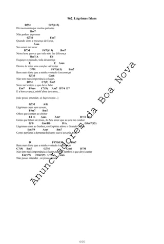 446
962. Lágrimas falam
D7M F#7(b13)
Há momentos que muitas palavras
Bm7
Não podem expressar
G7M Em7
Quando sinto a presença de Deus,
Asus
Seu amor me tocar
D7M F#7(b13) Bm7
Nesta hora parece que tudo não faz diferença
Bm7/A E4
Esqueço o passado, toda desavença
E C Asus
Dentro de mim uma canção vai brotar
D7M F#7(b13) Bm7
Bem mais forte que a minha vontade é recomeçar
G7M Gm6
Não tem mais importância o lugar,
D7M C7(9) Bm7
Nem me lembro o que devo falar
Em7 F#sus C7(9) Am7 D7/4 D7
E a hora avança, minh’alma descansa...
(não posso entender, só faço chorar...)
G7M A/G
Lágrimas caem sem cessar,
F#m7 Bm7
Olhos que cantam ao chorar
E4 E Asus Am7 D7/4 D7
Gotas que falam de Jesus, do Seu amor que ao céu me conduz
G/B Gm/Bb D/A G#m7(b5)
Lágrimas oram ao Senhor, em Espírito adoro o Grande Cantor
Em7/9 Asus Bm7
Como perfume a derramar,bálsamo suave aos pés lavar
D F#7(b13) Bm7
Bem mais forte que a minha vontade é recomeçar
C7(9) Bm7 G7M Gm6 D7M
Não tem mais importância o lugar,nem me lembro o que devo cantar
Em7(9) F#m7(9) C7M Asus
Não posso entender , só posso chorar
A
n
u
n
c
i
a
d
o
r
e
s
d
a
B
o
a
N
o
v
a
 