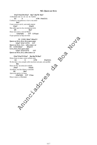 447
963. Quero ser livre
F#m7 F#m7(9) F#m7 Bm7 Bm7M Bm7
A liberdade está só em ser do Senhor
E4 E A7M F#m7(11)
Conhecer a sua palavra e viver o seu amor
Bm7
Como escravo servir, sem nada esperar
F#m7 F#m/E
Mas saber que no céu, recompensa terás
D9 Bm7
Dizer sim como o sim de Maria
G#m7(b5) C#7 C#7sus4
O que quiseres se faça em mim
F# C#/E# D#m7 D#m/C#
Quero ser livre, livre, livre para amar
G#m7 E/G# C#7/4 C#7
Quero ser livre, leve , solto como o ar
F# C#/E# D#m7 D#m/C#
Livre, livre, livre para amar
G#m7 E/G# C#7/4 C#7
Quero ser livre, leve, solto como o ar
F#m7 F#m7/9 F#m7 Bm Bm7M Bm7
Deixa Jesus te amar, como sofrido estás
E4 E A7M F#m7(11)
De tão duro o teu coração sofre incerteza sem paz, sem perdão
Bm
Deus um dia me amou de verdade
F#m7 F#m/E
Acreditou, me deu chance e amizade
D9 Bm7
Aproveita agora e te lança
G#m7(b5) C#7 C#sus
Deus é amor e a liberdade
A
n
u
n
c
i
a
d
o
r
e
s
d
a
B
o
a
N
o
v
a
 