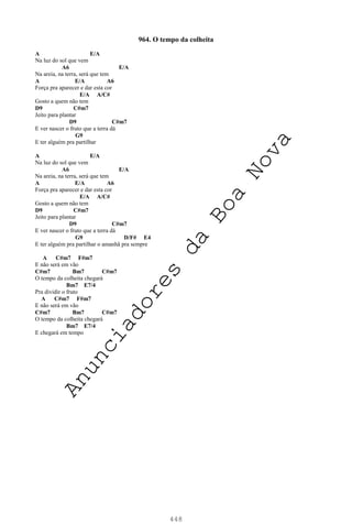 448
964. O tempo da colheita
A E/A
Na luz do sol que vem
A6 E/A
Na areia, na terra, será que tem
A E/A A6
Força pra aparecer e dar esta cor
E/A A/C#
Gosto a quem não tem
D9 C#m7
Jeito para plantar
D9 C#m7
E ver nascer o fruto que a terra dá
G9
E ter alguém pra partilhar
A E/A
Na luz do sol que vem
A6 E/A
Na areia, na terra, será que tem
A E/A A6
Força pra aparecer e dar esta cor
E/A A/C#
Gosto a quem não tem
D9 C#m7
Jeito para plantar
D9 C#m7
E ver nascer o fruto que a terra dá
G9 D/F# E4
E ter alguém pra partilhar o amanhã pra sempre
A C#m7 F#m7
E não será em vão
C#m7 Bm7 C#m7
O tempo da colheita chegará
Bm7 E7/4
Pra dividir o fruto
A C#m7 F#m7
E não será em vão
C#m7 Bm7 C#m7
O tempo da colheita chegará
Bm7 E7/4
E chegará em tempo
A
n
u
n
c
i
a
d
o
r
e
s
d
a
B
o
a
N
o
v
a
 