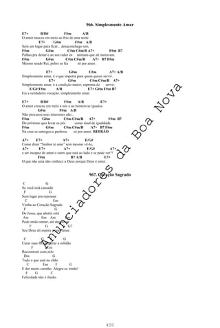 450
966. Simplesmente Amar
E7+ B/D# F#m A/B
O amor nasceu em meio ao frio de uma noite
E7+ G#m F#m A/B
Sem um lugar para ficar... desaconchego sim.
F#m G#m C#m C#m/B A7+ F#m B7
Palhas pra deitar e ao seu redor os animais que ali moravam.
F#m G#m C#m C#m/B A7+ B7 F#m
Mesmo sendo Rei, pobre se fez só por amor.
E7+ G#m C#m A7+ A/B
Simplesmente amar, é o que importa para quem quiser servir.
E7+ G#m C#m C#m/B A7+
Simplesmente amar, é a condição maior, suprema do servir.
E/G# F#m A/B E7+ G#m F#m B7
Eis a verdadeira vocação: simplesmente amar.
E7+ B/D# F#m A/B E7+
O amor cresceu em meio a nós e ao homem se igualou
G#m F#m A/B
Não procurou seus interesses não...
F#m G#m C#m C#m/B A7+ F#m B7
Do próximo quis lavar os pés como sinal de igualdade.
F#m G#m C#m C#m/B A7+ B7 F#m
Na cruz se entregou e perdoou só por amor. REFRÃO
A7+ E7+ A7+ E/G#
Como dizer “Senhor te amo” sem mesmo vê-lo,
A7+ E7+ A7+ E/G# A7+
e ser incapaz de amar o outro que está ao lado e se pode ver?!
F#m B7 A/B E7+
O que não ama não conhece a Deus porque Deus é amor.
967. Coração Sagrado
C G
Se você está cansado
F G
Sem lugar pra repousar
C Em
Venha ao Coração Sagrado
F G
De Jesus, que aberto está
Am Em Am Em
Pode então entrar, até descansar
F G C G7
Seu Deus ali espera e quer amar.
C G F G
Curar suas feridas, tirar a solidão
F Em
Reconstruir com zelo
Dm G
Tudo o que está no chão
C Em F G
E dar muito carinho. Alegre-se irmão!
F G C
Felicidade não é ilusão.
A
n
u
n
c
i
a
d
o
r
e
s
d
a
B
o
a
N
o
v
a
 