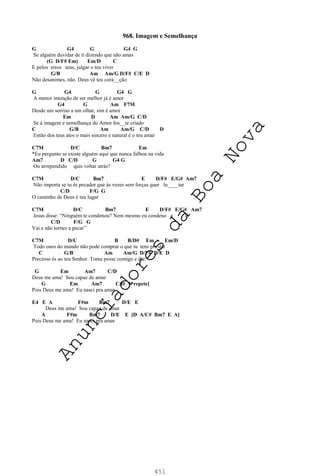 451
968. Imagem e Semelhança
G G4 G G4 G
Se alguém duvidar de ti dizendo que não amas
(G D/F# Em) Em/D C
E pelos erros teus, julgar o teu viver
G/B Am Am/G D/F# C/E D
Não desanimes, não. Deus vê teu cora__ção
G G4 G G4 G
A menor intenção de ser melhor já é amor
G4 G Am F7M
Desde um sorriso a um olhar, sim é amor
Em D Am Am/G C/D
Se à imagem e semelhança do Amor fos__te criado
C G/B Am Am/G C/D D
Então dos teus atos o mais sincero e natural é o teu amar
C7M D/C Bm7 Em
*Eu pergunto se existe alguém aqui que nunca falhou na vida
Am7 D C/D G G4 G
Ou arrependido quis voltar atrás?
C7M D/C Bm7 E D/F# E/G# Am7
Não importa se tu és pecador que às vezes sem forças quer lu____tar
C/D F/G G
O caminho de Deus é teu lugar
C7M D/C Bm7 E D/F# E/G# Am7
Jesus disse: “Ninguém te condenou? Nem mesmo eu condeno a ti.
C/D F/G G
Vai e não tornes a pecar”
C7M D/C B B/D# Em Em/D
Todo ouro do mundo não pode comprar o que tu tens pra dar
C G/B Am Am/G D/F# D/E D
Precioso és ao teu Senhor. Toma posse comigo e diz:
G Em Am7 C/D
Deus me ama! Sou capaz de amar
G Em Am7 C/D [*repete]
Pois Deus me ama! Eu nasci pra amar
E4 E A F#m Bm7 D/E E
Deus me ama! Sou capaz de amar
A F#m Bm7 D/E E [D A/C# Bm7 E A]
Pois Deus me ama! Eu nasci pra amar
A
n
u
n
c
i
a
d
o
r
e
s
d
a
B
o
a
N
o
v
a
 