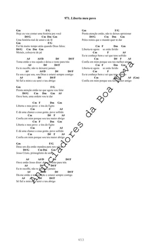 453
Gm F/G
Hoje eu vou contar uma história pra você
D#/G Cm Dm Gm
Uma história real de amor e de fé
Gm F/G
Foi há muito tempo atrás quando Deus falou:
D#/G Cm Dm Gm
Moisés, coloca-te de pé
A# A#/D D# D#/F
Toma então o teu cajado e deixa o resto para trás
A# D# D#/F
Eu te escolhi, não te deixarei jamais
A# A#/D D# D#/F
Eu sou o que sou, sou Deus e estarei sempre contigo
A# D# D#/F
Sê fiel a mim e eu serei o teu abrigo
Gm F/G
Presta atenção então no que agora vou falar
D#/G Cm Dm Gm A#
Ouve bem, uma ordem vou te dar
Cm F Dm Gm
Liberta o meu povo e tira do Egito
Cm F A#
E dá uma chance a essa gente, povo sofrido
Cm D# F A#
Confia em mim porque sou teu maior abrigo
Cm F Dm Gm
Liberta o meu povo e tira do Egito
Cm F A#
E dá uma chance a essa gente, povo sofrido
Cm D# F A#
Confia em mim porque sou teu maior abrigo
Gm F/G
Deus um dia então mandou para nos salvar
D#/G Cm Dm Gm
Jesus Cristo, primogênito do amor
A# A#/D D# D#/F
Ouve então Jesus dizer: deixa o resto para trás
A# D# D#/F
Eu te escolhi, não te deixarei jamais
A# A#/D D# D#/F
Dá-me então o teu coração e estarei sempre contigo
A# D# D#/F
Sê fiel a mim e eu serei o teu abrigo
Gm F/G
Presta atenção então, não te deixes aprisionar
D#/G Cm Dm Gm
Pelos restos que o mundo quer te dar
Cm F Dm Gm
Liberta-te agora se estás ferido
Cm F A#
Eu te conheço bem e sei que tens sofrido
Cm D# F A#
Confia em mim porque sou teu melhor amigo
Cm F Dm Gm
Liberta-te agora se estás ferido
Cm F A#
Eu te conheço bem e sei que tens sofrido
Cm D# F A# (Gm)
Confia em mim porque sou teu melhor amigo
971. Liberta meu povo
A
n
u
n
c
i
a
d
o
r
e
s
d
a
B
o
a
N
o
v
a
 