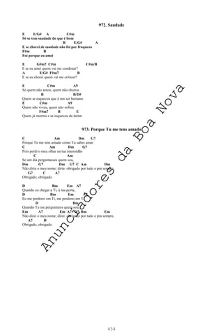 454
972. Saudade
E E/G# A C#m
Só se tem saudade do que é bom
B E/G# A
E se chorei de saudade não foi por fraqueza
F#m B
Foi porque eu amei
E G#m7 C#m C#m/B
E se eu amei quem vai me condenar?
A E/G# F#m7 B
E se eu chorei quem vai me criticar?
E C#m A9
Só quem não amou, quem não chorou
B B/D#
Quem se esqueceu que é um ser humano
E C#m A9
Quem não viveu, quem não sofreu
F#m7 B E
Quem já morreu e se esqueceu de deitar
973. Porque Tu me tens amado
C Am Dm G7
Porque Tu me tens amado como Tu sabes amar
C Am Dm G7
Pois perdi o meu olhar na tua imensidão
C Am
Se um dia perguntasses quem sou,
Dm G7 Dm G7 C Am Dm
Não diria o meu nome; diria: obrigado por tudo e pra sempre.
G7 C A7
Obrigado, obrigado.
D Bm Em A7
Quando eu chegar a Ti, à tua porta,
D Bm Em A7
Eu me perderei em Ti, me perderei em Ti
D Bm
Quando Tu me perguntares quem sou,
Em A7 Em A7 D7 Bm Em
Não direi o meu nome; direi: obrigado por tudo e pra sempre.
A7 D
Obrigado, obrigado.
A
n
u
n
c
i
a
d
o
r
e
s
d
a
B
o
a
N
o
v
a
 