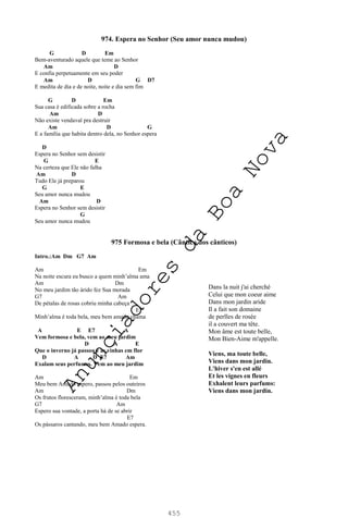 455
974. Espera no Senhor (Seu amor nunca mudou)
G D Em
Bem-aventurado aquele que teme ao Senhor
Am D
E confia perpetuamente em seu poder
Am D G D7
E medita de dia e de noite, noite e dia sem fim
G D Em
Sua casa é edificada sobre a rocha
Am D
Não existe vendaval pra destruir
Am D G
E a família que habita dentro dela, no Senhor espera
D
Espera no Senhor sem desistir
G E
Na certeza que Ele não falha
Am D
Tudo Ele já preparou
G E
Seu amor nunca mudou
Am D
Espera no Senhor sem desistir
G
Seu amor nunca mudou
975 Formosa e bela (Cântico dos cânticos)
Intro.:Am Dm G7 Am
Am Em
Na noite escura eu busco a quem minh’alma ama
Am Dm
No meu jardim tão árido fez Sua morada
G7 Am
De pétalas de rosas cobriu minha cabeça
E7
Minh’alma é toda bela, meu bem amado chama
A E E7 A
Vem formosa e bela, vem ao meu jardim
D A E
Que o inverno já passou e as vinhas em flor
D A D E7 Am
Exalam seus perfumes. Vem ao meu jardim
Am Em
Meu bem Amado espero, passou pelos outeiros
Am Dm
Os frutos floresceram, minh’alma é toda bela
G7 Am
Espero sua vontade, a porta há de se abrir
E7
Os pássaros cantando, meu bem Amado espera.
Dans la nuit j'ai cherché
Celui que mon coeur aime
Dans mon jardin aride
Il a fait son domaine
de perlles de rosée
il a couvert ma tête.
Mon âme est toute belle,
Mon Bien-Aime m'appelle.
Viens, ma toute belle,
Viens dans mon jardin.
L'hiver s'en est allé
Et les vignes en fleurs
Exhalent leurs parfums:
Viens dans mon jardin.
A
n
u
n
c
i
a
d
o
r
e
s
d
a
B
o
a
N
o
v
a
 