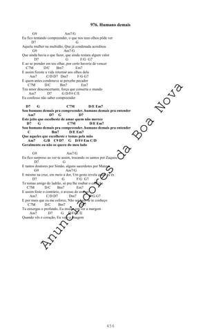 456
976. Humano demais
G9 Am7/G
Eu fico tentando compreender, o que nos teus olhos pôde ver
D7 G
Aquela mulher na multidão, Que já condenada acreditou
G9 Am7/G
Que ainda havia o que fazer, que ainda restara algum valor
D7 G F/G G7
E ao se prender em teu olhar, por certo haveria de vencer
C7M D/C Bm7 Em7
E assim fizeste a vida retornar aos olhos dela
Am7 C/D D7 Dm7 F/G G7
E quem antes condenava se percebe pecador
C7M D/C Bm7 Em7
Teu amor desconcertante, força que conserta o mundo
Am7 D7 G D/F# C/E
Eu confesso não saber compreender
D7 G C7M D/E Em7
Sou humano demais pra compreender, humano demais pra entender
Am7 D7 G D7
Este jeito que escolheste de amar quem não merece
D7 G C7M D/E Em7
Sou humano demais pra compreender, humano demais pra entender
C Bm7 D/E Em7
Que aqueles que escolheste e tomas pela mão
Am7 G/B C9 D7 G D/F# Em C/D
Geralmente eu não os quero do meu lado
G9 Am7/G
Eu fico surpreso ao ver-te assim, trocando os santos por Zaqueu
D7 G
E tantos doutores por Simão, alguns sacerdotes por Mateus
G9 Am7/G
E mesmo na cruz, em meio a dor, Um gesto revela quem tu és
D7 G F/G G7
Te tomas amigo do ladrão, só pra lhe roubar o coração
C7M D/C Bm7 Em7
E assim foste o contrário, o avesso do avesso
Am7 C/D D7 Dm7 F/G G7
E por mais que eu me esforce, Não sei bem se te conheço
C7M D/C Bm7 Em7
Tu enxergas o profundo, Eu insisto em ver a margem
Am7 D7 G D/F# C/E
Quando vês o coração, Eu vejo a imagem
A
n
u
n
c
i
a
d
o
r
e
s
d
a
B
o
a
N
o
v
a
 