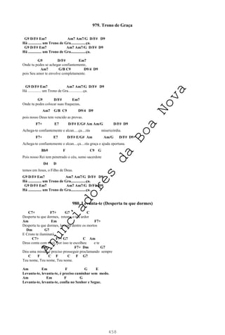 458
979. Trono de Graça
G9 D/F# Em7 Am7 Am7/G D/F# D9
Há .............. um Trono de Gra................ça.
G9 D/F# Em7 Am7 Am7/G D/F# D9
Há .............. um Trono de Gra................ça.
G9 D/F# Em7
Onde tu podes se achegar confiantemente,
Am7 G/B C9 D9/4 D9
pois Seu amor te envolve completamente.
G9 D/F# Em7 Am7 Am7/G D/F# D9
Há .............. um Trono de Gra................ça.
G9 D/F# Em7
Onde tu podes colocar suas fraquezas,
Am7 G/B C9 D9/4 D9
pois nosso Deus tem vencido as provas.
F7+ E7 D/F# E/G# Am Am/G D/F# D9
Achega-te confiantemente e alcan.....ça....rás misericórdia.
F7+ E7 D/F# E/G# Am Am/G D/F# D9
Achega-te confiantemente e alcan....ça....rás graça e ajuda oportuna.
Bb9 F C9 G
Pois nosso Rei tem penetrado o céu, sumo sacerdote
D4 D
temos em Jesus, o Filho de Deus.
G9 D/F# Em7 Am7 Am7/G D/F# D9
Há .............. um Trono de Gra................ça.
G9 D/F# Em7 Am7 Am7/G D/F# D9
Há .............. um Trono de Gra................ça.
980. Levanta-te (Desperta tu que dormes)
C7+ F7+ G7 C
Desperta tu que dormes, retoma o teu ardor
Am Em F7+
Desperta tu que dormes, levanta dentre os mortos
Dm G7
E Cristo te iluminará.
C7+ F7+ G7 C Am
Deus conta com você, por isso te escolheu e te
Em F7+ Dm G7
Deu uma missão é preciso prosseguir proclamando sempre
C F C F C F G7
Teu nome, Teu nome, Teu nome.
Am Em F G E
Levanta-te, levanta-te, é preciso caminhar sem medo.
Am Em F G
Levanta-te, levanta-te, confia no Senhor e Segue.
A
n
u
n
c
i
a
d
o
r
e
s
d
a
B
o
a
N
o
v
a
 