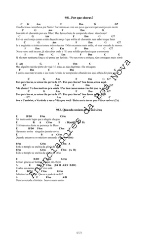 459
981. Por que choras?
C G Am F Dm G G7
Um dia Jesus caminhava pra Naim / Encontrou-se com um povo que carregava um jovem morto
C G Am F Dm G
Sua mãe ali chorando por seu filho / Mas Jesus cheio de compaixão disse: não chores!
C G Am F Dm G G7
Talvez você esteja como a mãe daquele moço / que sofria ali chorando, sem saber o que fazer
C G Am F Dm G G7
Se a angústia e a tristeza tomou todo o teu ser / Não encontras mais saída, só tens vontade de morrer.
F Dm G Em F Dm C G7
O seu rumo está incerto, já não sabes onde ir / E uma solidão profunda quer te consumir
F Dm G Em F Dm C G
Já não tem nenhuma força e só pensa em desistir. / No seu rosto a tristeza, não consegues mais sorrir
C Am G F Dm C
Mas alguém está tão perto de você / E todas as suas lágrimas Ele enxugará
F Dm C Dm G G7
E com a sua mão levanta o seu rosto / cheio de compaixão olhando nos seus olhos diz para você?
C G Am F Dm G G7
Por que choras, se estou tão perto de ti? / Por que choras? Sou Jesus, estou aqui.
E7 Am F Dm G G7
Não chores! Te dou motivos pra sorrir / Por tua causa numa cruz foi que eu morri
C G Am F Dm G G7
Por que choras, se estou tão perto de ti? / Por que choras? Sou Jesus, estou aqui.
E7 Am C G C
Sou o Caminho, a Verdade e sou a Vida pra você / Deixa eu te tocar que te faço reviver (2x)
982. Quando uniam-se os músicos
E B/D# F#m C#m
Foi num santo lugar que a alegria chegou
E B A C#m B ( B(add9) B4 B)
Celebravam a festa na presença de Deus
E B/D# F#m C#m
Harmonia assim ninguém jamais ouviu
E B A C#m B
Quando uniam-se os músicos entoando o louvor (bis)
F#m G#m C#m A
Todo o templo se enchia da glória de Deus
F#m G#m C#m (A B)
Todo o templo se enchia da glória de Deus
E B/D# C#m G#m
Rendei graças ao Senhor porque ele é bom
A E F#m C#m (B4 B A/C# B/D#)
Exaltai seu nome porque vivo está
E B/D# C#m G#m
Infinito é seu amor... Quem o poderá medir?
A E F#m A/B
Nunca em toda a história houve amor assim
A
n
u
n
c
i
a
d
o
r
e
s
d
a
B
o
a
N
o
v
a
 