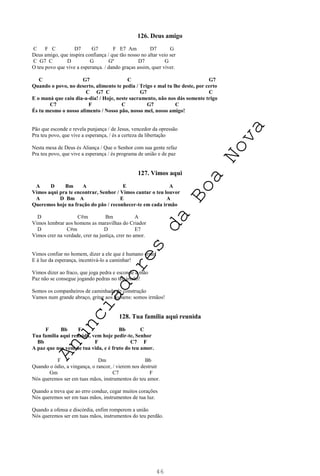 46
126. Deus amigo
C F C D7 G7 F E7 Am D7 G
Deus amigo, que inspira confiança / que tão nosso no altar veio ser
C G7 C D G Gº D7 G
O teu povo que vive a esperança. / dando graças assim, quer viver.
C G7 C G7
Quando o povo, no deserto, alimento te pedia / Trigo e mal tu lhe deste, por certo
C G7 C G7 C
E o maná que caiu dia-a-dia! / Hoje, neste sacramento, não nos dás somente trigo
C7 F C G7 C
És tu mesmo o nosso alimento / Nosso pão, nosso mel, nosso amigo!
Pão que esconde e revela punjança / de Jesus, vencedor da opressão
Pra teu povo, que vive a esperança, / és a certeza da libertação
Nesta mesa de Deus és Aliança / Que o Senhor com sua gente refaz
Pra teu povo, que vive a esperança / és programa de união e de paz
127. Vimos aqui
A D Bm A E A
Vimos aqui pra te encontrar, Senhor / Vimos cantar o teu louvor
A D Bm A E A
Queremos hoje na fração do pão / reconhecer-te em cada irmão
D C#m Bm A
Vimos lembrar aos homens as maravilhas do Criador
D C#m D E7
Vimos crer na verdade, crer na justiça, crer no amor.
Vimos confiar no homem, dizer a ele que é humano errar!
E à luz da esperança, incentivá-lo a caminhar!
Vimos dizer ao fraco, que joga pedra e esconde a mão
Paz não se consegue jogando pedras no teu irmão!
Somos os companheiros de caminhada de construção
Vamos num grande abraço, gritar aos homens: somos irmãos!
128. Tua família aqui reunida
F Bb F Bb C
Tua família aqui reunida, vem hoje pedir-te, Senhor
Bb F C7 F
A paz que nos vem de tua vida, e é fruto do teu amor.
F Dm Bb
Quando o ódio, a vingança, o rancor, / vierem nos destruir
Gm C7 F
Nós queremos ser em tuas mãos, instrumentos do teu amor.
Quando a treva que ao erro conduz, cegar muitos corações
Nós queremos ser em tuas mãos, instrumentos de tua luz.
Quando a ofensa e discórdia, enfim romperem a união
Nós queremos ser em tuas mãos, instrumentos do teu perdão.
A
n
u
n
c
i
a
d
o
r
e
s
d
a
B
o
a
N
o
v
a
 