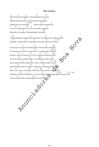 460
983. Cenários
C F C F G
Por tanto tempo me enganei / Em personagens me escondi
F C F
Montei cenários fui ator / Fui me tornando um perdedor
G G7 C F C
Quando de mim eu me perdi / Mas de repente eu pude ouvir
F G F C
A Tua voz chamar por mim / Me convencendo a regressar
F G7
Reassumir o meu lugar / Reconquistando o que perdi
Am C F C
Coração acelerado, sempre pronto pra mentir / Na surpresa de um olhar se perde
F C F G C C7
E perdido vira presa fácil / Pra que Deus o leve pela vida em seus braços
F G C Am
Por mais que eu procure em outras praças / Noutros rastros, direções
F C Am G
Por mais que eu procure em outros olhos / A coragem pra não desistir
F G C G Am
Somente o amor de Deus me faz / Ser eu mesmo sem precisar mentir
F C Am G
Só Ele me mostra o sempre oculto / As virtudes que estão em mim
F G C G Am
Que as tramas da face se destramem / Que a verdade acenda a sua luz
F C F C
Que se desfaçam todos os cenários / Não quero a vida pra fazer ensaios
F G C Am F C
Quero viver como se fosse hoje o último dia / Que se dissolva toda fantasia
F C F G G7 C G Am
Não quero a máscara da hipocrisia / E que ao final de tudo o grande aplauso seja pra vida.
F G7 C
E que ao final de tudo o grande aplauso seja pra vida.
A
n
u
n
c
i
a
d
o
r
e
s
d
a
B
o
a
N
o
v
a
 