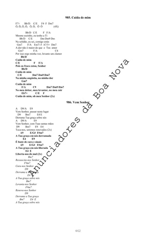 462
985. Cuida de mim
F7+ Bb/D C/E F4 F Dm7
Ô, Ô, Ô, Ô, Ô, Ô, Ô Ô (4X)
Bb/D C/E F F/A
Mesmo sozinho, eu tenho a Ti
Bb/D C/E Dm Dm9 Dm
Na solidão, eu sei, comigo estás
Gm7 F/A Em7/-5 A7/5+ Dm7
A dor não é maior do que o Teu amor
Gm7 F/A C4
Por isso ergo minha voz, levanto um clamor
Bb/D
Cuida de mim
C/E F F/A
Pois eu fraco estou, Senhor
Bb/D
Cuida de mim
C/E Dm7 Dm9 Dm7
Na minha angústia, na minha dor
Gm7
Cuida de mim
F/A C9 Dm7 Dm9 Dm7
No meu deitar, meu levantar, no meu cair
Eb7+ C/E F
Cuida de mim, oh meu Senhor (2x)
986. Vem Senhor
A D9/A E9
Vem Senhor, passar neste lugar
D9 Bm7 E4 E
Derrama Tua graça sobre nós
A D9/A E9
Vem Senhor, com Tuas santas mãos
D9 Bm7 E9 E4
Toca-nos, seremos renovados (2x)
A9 E/G# F#m7
A Tua graça em nós derramada
E4 E9
É fonte de cura e sinais
A9 E/G# F#m7
A Tua graça em nós liberada
E4 E
Liberta-nos do mal (2x)
Bm7
Ressuscita-nos Senhor
F#m7
Cura-nos Senhor
D9
Derrama a Tua graça
E4 E
A Tua graça sobre nós
Bm7
Levanta-nos Senhor
F#m7
Renova-nos Senhor
D9
Derrama a Tua graça
Bm7 E4 E
A Tua graça sobre nós
A
n
u
n
c
i
a
d
o
r
e
s
d
a
B
o
a
N
o
v
a
 